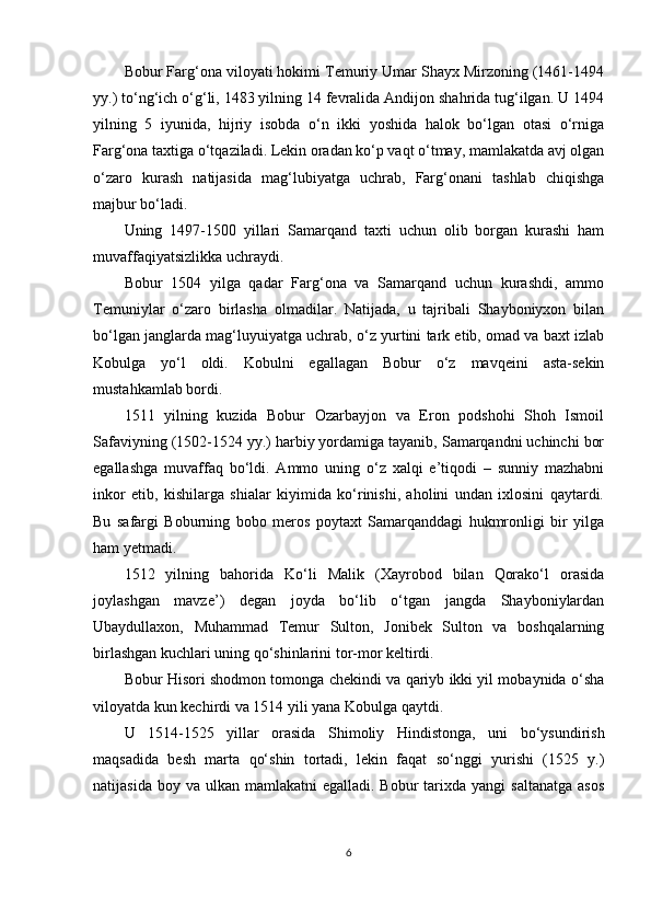 Bobur Farg‘ona viloyati hokimi Temuriy Umar Shayx Mirzoning (1461-1494
yy.) to‘ng‘ich o‘g‘li, 1483 yilning 14 fevralida Andijon shahrida tug‘ilgan. U 1494
yilning   5   iyunida,   hijriy   isobda   o‘n   ikki   yoshida   halok   bo‘lgan   otasi   o‘rniga
Farg‘ona taxtiga o‘tqaziladi. Lekin oradan ko‘p vaqt o‘tmay, mamlakatda avj olgan
o‘zaro   kurash   natijasida   mag‘lubiyatga   uchrab,   Farg‘onani   tashlab   chiqishga
majbur bo‘ladi.
Uning   1497-1500   yillari   Samarqand   taxti   uchun   olib   borgan   kurashi   ham
muvaffaqiyatsizlikka uchraydi.
Bobur   1504   yilga   qadar   Farg‘ona   va   Samarqand   uchun   kurashdi,   ammo
Temuniylar   o‘zaro   birlasha   olmadilar.   Natijada,   u   tajribali   Shayboniyxon   bilan
bo‘lgan janglarda mag‘luyuiyatga uchrab, o‘z yurtini tark etib, omad va baxt izlab
Kobulga   yo‘l   oldi.   Kobulni   egallagan   Bobur   o‘z   mavqeini   asta-sekin
mustahkamlab bordi.
1511   yilning   kuzida   Bobur   Ozarbayjon   va   Eron   podshohi   Shoh   Ismoil
Safaviyning (1502-1524 yy.) harbiy yordamiga tayanib, Samarqandni uchinchi bor
egallashga   muvaffaq   bo‘ldi.   Ammo   uning   o‘z   xalqi   e’tiqodi   –   sunniy   mazhabni
inkor   etib,   kishilarga   shialar   kiyimida   ko‘rinishi,   aholini   undan   ixlosini   qaytardi.
Bu   safargi   Boburning   bobo   meros   poytaxt   Samarqanddagi   hukmronligi   bir   yilga
ham yetmadi.
1512   yilning   bahorida   Ko‘li   Malik   (Xayrobod   bilan   Qorako‘l   orasida
joylashgan   mavze’)   degan   joyda   bo‘lib   o‘tgan   jangda   Shayboniylardan
Ubaydullaxon,   Muhammad   Temur   Sulton,   Jonibek   Sulton   va   boshqalarning
birlashgan kuchlari uning qo‘shinlarini tor-mor keltirdi.
Bobur Hisori shodmon tomonga chekindi va qariyb ikki yil mobaynida o‘sha
viloyatda kun kechirdi va 1514 yili yana Kobulga qaytdi.
U   1514-1525   yillar   orasida   Shimoliy   Hindistonga,   uni   bo‘ysundirish
maqsadida   besh   marta   qo‘shin   tortadi,   lekin   faqat   so‘nggi   yurishi   (1525   y.)
natijasida  boy va  ulkan  mamlakatni  egalladi.  Bobur   tarixda  yangi  saltanatga   asos
6 