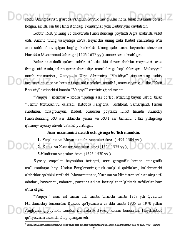 soldi. Uning davlati g‘arbda yanglish Buyuk mo‘g‘ullar nomi bilan mashhur bo‘lib
ketgan, aslida esa bu Hindistondagi Temuriylar yoki Boburiylar davlatidir.
Bobur 1530 yilning 26 dekabrida Hindistondagi poytaxti Agra shahrida vafot
etdi.   Ammo   uning   vasiyatiga   ko‘ra,   keyincha   uning   xoki   Kobul   shahridagi   o‘zi
asos   solib   obod   qilgan   bog‘ga   ko‘mildi.   Uning   qabr   toshi   keyincha   chevarasi
Nuriddin Muhammad Jahongir (1605-1627 yy.) tomonidan o‘rnatilgan.
Bobur   iste’dodli   qalam   sohibi   sifatida   ikki   devon-she’rlar   majmuasi,   aruz
ilmiga   oid   risola,   islom   qonunshunosligi   masalalariga   bag‘ishlangan   “Mubayyin”
nomli   masnaviysi,   Ubaydulla   Xoja   Ahrorning   “Volidiya”   risolasining   turkiy
tarjimasi, musiqa va harbiy ishga oid risolalari muallifi, maxsus yangi alifbo “Xatti
Boburiy” ixtirochisi hamda “Vaqoyi’” asarining ijodkoridir. 
“Vaqoyi’”  memuar   –  xotira  tipidagi  asar  bo‘lib,  o‘zining  bayon   uslubi   bilan
“Temur   tuzuklari”ni   eslatadi.   Kitobda   Farg‘ona,   Toshkent,   Samarqand,   Hisori
shodmon,   Chag‘oniyon,   Kobul,   Xuroson   poytaxti   Hirot   hamda   Shimoliy
Hindistonning   XU   asr   ikkinchi   yarmi   va   XU1   asr   birinchi   o‘ttiz   yilligidagi
ijtimoiy-siyosiy ahvoli batafsil yoritilgan.  1
Asar mazmunini shartli uch qismga bo‘lish mumkin:
1. Farg‘ona va Movarounnahr voqealari davri (1494-1504 yy.);
2. Kobul va Xuroson voqealari davri (1504-1525 yy.);
3. Hindiston voqealari davri (1525-1530 yy.).
Siyosiy   voqealar   bayonidan   tashqari,   asar   geografik   hamda   etnografik
ma’lumotlarga   boy.   Undan   Farg‘onaning   turk-mo‘g‘ul   qabilalari,   ko‘chmanchi
o‘zbeklar qo‘shini tuzilishi, Movarounnahr, Xuroson va Hindiston xalqlarining urf-
odatlari,   hayvonoti,   nabototi,   parrandalari   va   boshqalar   to‘g‘risida   tafsilotlar   ham
o‘rin olgan.
“Vaqoyi’”   asari   asl   matni   uch   marta,   birinchi   marta   1857   yili   Qozonda
N.I.Ilminskiy   tomonidan   Buxoro   qo‘lyozmasi   va   ikki   marta   1905   va   1970   yillari
Angliyaning   poytaxti   London   shahrida   A.Beverij   xonim   tomonidan   Haydarobod
qo‘lyozmasi asosida chop qilingan edi.
1
  Prezident Shavkat Mirziyoyevning O‘zbekiston ijodkor ziyolilari vakillari bilan   uchrashuvdagi ma’ruzasidan // Xalq so‘zi 2017-yil 4-avgust).
7 