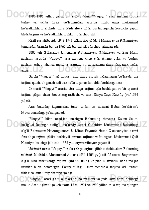 1995-1996   yillari   yapon   olimi   Eyji   Manu   “Vaqoyi’”   asari   matnini   to‘rtta
turkiy   va   uchta   forsiy   qo‘lyozmalari   asosida   tuzib,   unga   mukammal
ko‘rsatkichlarni   alohida   jild   sifatida   ilova   qildi.   Bu   tadqiqotchi   keyincha   yapon
tilida tarjima va ko‘rsatkichlarni ikki jildda chop etdi.
Kirill-rus alifbosida 1948-1949 yillari ikki jildda S.Mirzayev va P.Shamsiyev
tomonidan birinchi bor va 1960 yili bir jild sifatida chop qilingan edi.
2002   yili   S.Hasanov   tomonidan   P.Shamsiyev,   S.Mirzayev   va   Eyji   Manu
nashrlari   asosida   “Vaqoyi’”   asar   matnini   chop   etdi.   Ammo   bular   va   boshqa
nashrlar   ushbu   jahonga   mashhur   asarning   asl   nusxasining   ilmiy   akademik   nashri
emas.  
Garchi   “Vaqoyi’”   asl   nusxa   matni   ilmiy   asosda   tiklanmagan   bo‘lsa-da,   uni
tarjima qilish, o‘rganish hali asar to‘la tugamasdan oldin boshlangan edi.
Ilk   marti   “Vaqoyi’”   asarini   fors   tiliga   tarjima   qila   boshlagan   va   bir   qismini
tarjima   qilgan   shaxs   Boburning   safdoshi   va   sadri   Shayx   Zayn   Xavrfiy   (vaf.1534
y.) edi.
Asar   butunlay   tugamasdan   turib,   undan   bir   nusxani   Bobur   ko‘chirtirib
Movarounnahrga jo‘natgan edi.
“Vaqoyi’”   bilan   tasodifan   tanishgan   Boburning   chevarasi   Sulton   Salim,
bo‘lg‘usi   Jahongir   otalig‘i,   ma’naviy   ustozi   Qutbiddin   Muhammad   Beklarbegi
o‘g‘li   Behruzxon   Navrangxondir.   U   Mirzo   Poyanda   Hasan   G‘aznaviydan   asarni
fors tiliga tarjima qildira boshlaydi. Ammo tarjimon vafot etgach, Muhammad Quli
Hisoriyni bu ishga jalb etib, 1586 yili tarjima nihoyasiga yetadi.
Uchinchi marta “Vaqoyi’”ni fors tiliga tarjima qilish tashabbuskori Boburning
nabirasi   Jaloliddin   Muhammad   Akbar   (1556-1605   yy.)   edi.   U   asarni   Bayramxon
o‘g‘li   Abdurahimxonga   tarjima   qildirib,   uning   ko‘plab   nusxalarini   nafis   mo‘jaz
rasmlar   bilan   bezattirgan.   Forsiy   tildagi   ushbu   uchchala   tarjima   asl   matnni
tiklashda katta ilmiy ahamiyatga ega.
“Vaqoyi’”   asari   g‘arb   olimlari   ichida   mashhur   va   juda   katta   obro‘-e’tiborga
molik.  Asar ingliz tiliga uch marta 1826, 1921 va 1990 yillari to‘la tarjima qilingan
8 