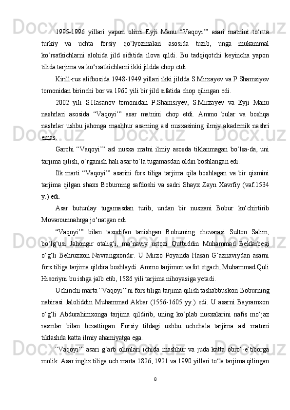 1995-1996   yillari   yapon   olimi   Eyji   Manu   “Vaqoyi’”   asari   matnini   to‘rtta
turkiy   va   uchta   forsiy   qo‘lyozmalari   asosida   tuzib,   unga   mukammal
ko‘rsatkichlarni   alohida   jild   sifatida   ilova   qildi.   Bu   tadqiqotchi   keyincha   yapon
tilida tarjima va ko‘rsatkichlarni ikki jildda chop etdi.
Kirill-rus alifbosida 1948-1949 yillari ikki jildda S.Mirzayev va P.Shamsiyev
tomonidan birinchi bor va 1960 yili bir jild sifatida chop qilingan edi.
2002   yili   S.Hasanov   tomonidan   P.Shamsiyev,   S.Mirzayev   va   Eyji   Manu
nashrlari   asosida   “Vaqoyi’”   asar   matnini   chop   etdi.   Ammo   bular   va   boshqa
nashrlar   ushbu   jahonga   mashhur   asarning   asl   nusxasining   ilmiy   akademik   nashri
emas.  
Garchi   “Vaqoyi’”   asl   nusxa   matni   ilmiy   asosda   tiklanmagan   bo‘lsa-da,   uni
tarjima qilish, o‘rganish hali asar to‘la tugamasdan oldin boshlangan edi.
Ilk   marti   “Vaqoyi’”   asarini   fors   tiliga   tarjima   qila   boshlagan   va   bir   qismini
tarjima   qilgan   shaxs   Boburning   safdoshi   va   sadri   Shayx   Zayn   Xavrfiy   (vaf.1534
y.) edi.
Asar   butunlay   tugamasdan   turib,   undan   bir   nusxani   Bobur   ko‘chirtirib
Movarounnahrga jo‘natgan edi.
“Vaqoyi’”   bilan   tasodifan   tanishgan   Boburning   chevarasi   Sulton   Salim,
bo‘lg‘usi   Jahongir   otalig‘i,   ma’naviy   ustozi   Qutbiddin   Muhammad   Beklarbegi
o‘g‘li   Behruzxon   Navrangxondir.   U   Mirzo   Poyanda   Hasan   G‘aznaviydan   asarni
fors tiliga tarjima qildira boshlaydi. Ammo tarjimon vafot etgach, Muhammad Quli
Hisoriyni bu ishga jalb etib, 1586 yili tarjima nihoyasiga yetadi.
Uchinchi marta “Vaqoyi’”ni fors tiliga tarjima qilish tashabbuskori Boburning
nabirasi   Jaloliddin   Muhammad   Akbar   (1556-1605   yy.)   edi.   U   asarni   Bayramxon
o‘g‘li   Abdurahimxonga   tarjima   qildirib,   uning   ko‘plab   nusxalarini   nafis   mo‘jaz
rasmlar   bilan   bezattirgan.   Forsiy   tildagi   ushbu   uchchala   tarjima   asl   matnni
tiklashda katta ilmiy ahamiyatga ega.
“Vaqoyi’”   asari   g‘arb   olimlari   ichida   mashhur   va   juda   katta   obro‘-e’tiborga
molik.  Asar ingliz tiliga uch marta 1826, 1921 va 1990 yillari to‘la tarjima qilingan
8