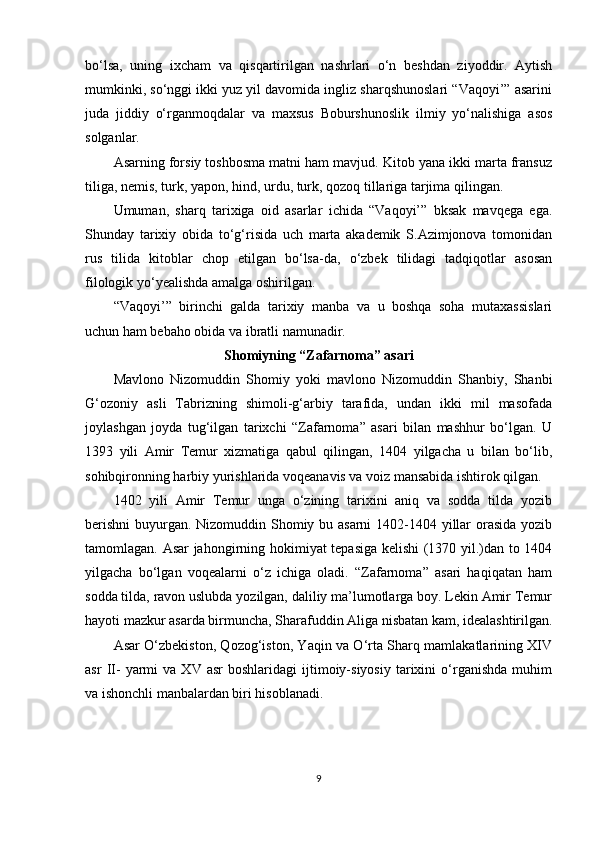 bo‘lsa,   uning   ixcham   va   qisqartirilgan   nashrlari   o‘n   beshdan   ziyoddir.   Aytish
mumkinki, so‘nggi ikki yuz yil davomida ingliz sharqshunoslari “Vaqoyi’” asarini
juda   jiddiy   o‘rganmoqdalar   va   maxsus   Boburshunoslik   ilmiy   yo‘nalishiga   asos
solganlar.
Asarning forsiy toshbosma matni ham mavjud. Kitob yana ikki marta fransuz
tiliga, nemis, turk, yapon, hind, urdu, turk, qozoq tillariga tarjima qilingan.
Umuman,   sharq   tarixiga   oid   asarlar   ichida   “Vaqoyi’”   bksak   mavqega   ega.
Shunday   tarixiy   obida   to‘g‘risida   uch   marta   akademik   S.Azimjonova   tomonidan
rus   tilida   kitoblar   chop   etilgan   bo‘lsa-da,   o‘zbek   tilidagi   tadqiqotlar   asosan
filologik yo‘yealishda amalga oshirilgan.
“Vaqoyi’”   birinchi   galda   tarixiy   manba   va   u   boshqa   soha   mutaxassislari
uchun ham bebaho obida va ibratli namunadir.
Shomiyning “Zafarnoma” asari
Mavlono   Nizomuddin   Shomiy   yoki   mavlono   Nizomuddin   Shanbiy,   Shanbi
G‘ozoniy   asli   Tabrizning   shimoli-g‘arbiy   tarafida,   undan   ikki   mil   masofada
joylashgan   joyda   tug‘ilgan   tarixchi   “Zafarnoma”   asari   bilan   mashhur   bo‘lgan.   U
1393   yili   Amir   Temur   xizmatiga   qabul   qilingan,   1404   yilgacha   u   bilan   bo‘lib,
sohibqironning harbiy yurishlarida voqeanavis va voiz mansabida ishtirok qilgan.
1402   yili   Amir   Temur   unga   o‘zining   tarixini   aniq   va   sodda   tilda   yozib
berishni  buyurgan. Nizomuddin Shomiy bu asarni  1402-1404 yillar orasida  yozib
tamomlagan. Asar jahongirning hokimiyat tepasiga kelishi  (1370 yil.)dan to 1404
yilgacha   bo‘lgan   voqealarni   o‘z   ichiga   oladi.   “Zafarnoma”   asari   haqiqatan   ham
sodda tilda, ravon uslubda yozilgan, daliliy ma’lumotlarga boy. Lekin Amir Temur
hayoti mazkur asarda birmuncha, Sharafuddin Aliga nisbatan kam, idealashtirilgan.
Asar O‘zbekiston, Qozog‘iston, Yaqin va O‘rta Sharq mamlakatlarining XIV
asr   II-   yarmi   va   XV  asr   boshlaridagi   ijtimoiy-siyosiy   tarixini   o‘rganishda   muhim
va ishonchli manbalardan biri hisoblanadi.
9