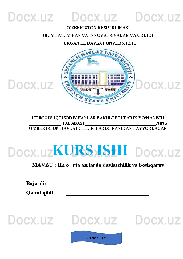 O ZBEKISTON RESPUBLIKASI ʻ
OLIY TA’LIM FAN VA INNOVATSIYALAR VAZIRLIGI      
   URGANCH DAVLAT UNVERSITETI
IJTIMOIY-IQTISODIY FANLAR FAKULTETI TARIX YO NALISHI	
ʻ
_______________  TALABASI  _________________________________ NING
O ZBEKISTON DAVLATCHILIK TARIXI FANIDAN TAYYORLAGAN	
ʻ
       KURS ISHI
MAVZU   :  Ilk o rta asrlarda davlatchilik va boshqaruv	
‘
Bajardi:               __________________________ ____
Qabul qildi:         _______________________ _______
1Urganch 2025 