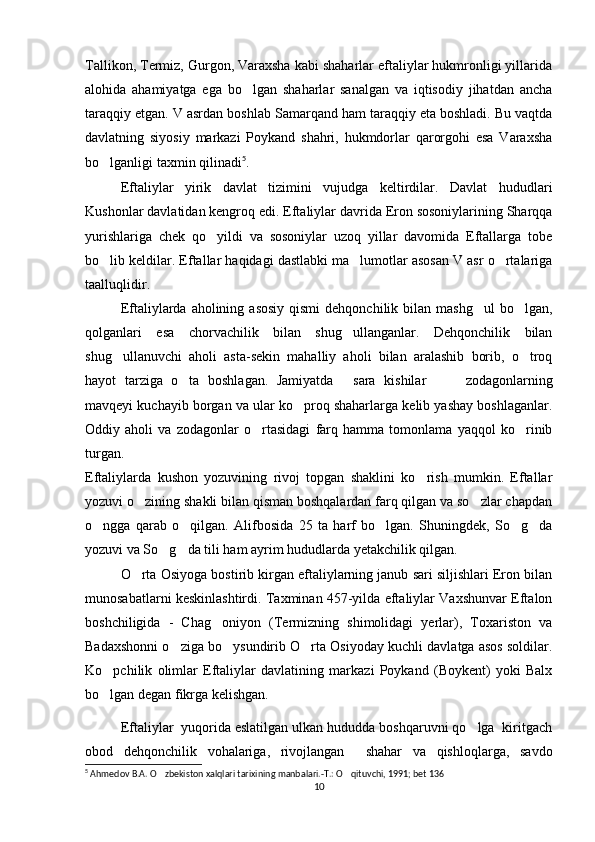 Tallikon, Termiz, Gurgon, Varaxsha kabi shaharlar eftaliylar hukmronligi yillarida
alohida   ahamiyatga   ega   bo lgan   shaharlar   sanalgan   va   iqtisodiy   jihatdan   ancha‘
taraqqiy etgan. V asrdan boshlab Samarqand ham taraqqiy eta boshladi. Bu vaqtda
davlatning   siyosiy   markazi   Poykand   shahri,   hukmdorlar   qarorgohi   esa   Varaxsha
bo lganligi taxmin qilinadi	
‘ 5
. 
  Eftaliylar   yirik   davlat   tizimini   vujudga   keltirdilar.   Davlat   hududlari
Kushonlar davlatidan kengroq edi. Eftaliylar davrida Eron sosoniylarining Sharqqa
yurishlariga   chek   qo yildi   va   sosoniylar   uzoq   yillar   davomida   Eftallarga   tobe	
‘
bo lib keldilar. Eftallar haqidagi dastlabki ma lumotlar asosan V asr o rtalariga	
‘ ’ ‘
taalluqlidir. 
  Eftaliylarda  aholining  asosiy  qismi   dehqonchilik bilan  mashg ul   bo lgan,	
‘ ‘
qolganlari   esa   chorvachilik   bilan   shug ullanganlar.   Dehqonchilik   bilan	
‘
shug ullanuvchi   aholi   asta-sekin   mahalliy   aholi   bilan   aralashib   borib,   o troq	
‘ ‘
hayot   tarziga   o ta   boshlagan.   Jamiyatda   sara   kishilar     zodagonlarning	
‘ “ ” –
mavqeyi kuchayib borgan va ular ko proq shaharlarga kelib yashay boshlaganlar.	
‘
Oddiy   aholi   va   zodagonlar   o rtasidagi   farq   hamma   tomonlama   yaqqol   ko rinib	
‘ ‘
turgan. 
Eftaliylarda   kushon   yozuvining   rivoj   topgan   shaklini   ko rish   mumkin.   Eftallar	
‘
yozuvi o zining shakli bilan qisman boshqalardan farq qilgan va so zlar chapdan	
‘ ‘
o ngga   qarab   o qilgan.   Alifbosida   25   ta   harf   bo lgan.   Shuningdek,   So g da	
‘ ‘ ‘ ‘ ‘
yozuvi va So g da tili ham ayrim hududlarda yetakchilik qilgan. 	
‘ ‘
  O rta Osiyoga bostirib kirgan eftaliylarning janub sari siljishlari Eron bilan	
‘
munosabatlarni keskinlashtirdi. Taxminan 457-yilda eftaliylar Vaxshunvar Eftalon
boshchiligida   -   Chag oniyon   (Termizning   shimolidagi   yerlar),   Toxariston   va	
‘
Badaxshonni o ziga bo ysundirib O rta Osiyoday kuchli davlatga asos soldilar.	
‘ ‘ ‘
Ko pchilik   olimlar   Eftaliylar   davlatining   markazi   Poykand   (Boykent)   yoki   Balx	
‘
bo lgan degan fikrga kelishgan.
‘
  Eftali y lar  yuqorida eslatilgan ulkan hududda boshqaruvni qo lga  kiritgach	
‘
obod   dehqonchilik   vohalariga,   rivojlangan     shahar   va   qishloqlarga,   savdo
5
 Ahmedov B.A. O zbekiston xalqlari tarixining manbalari.-T.: O qituvchi, 1991; bet 136	
‘ ‘
10 