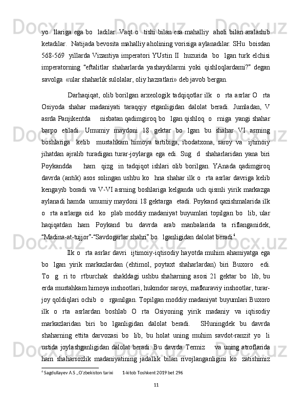 yo llariga ega bo ladilar. Vaqt  o tishi  bilan esa mahalliy   aholi bilan aralashib‘ ‘ ‘
ketadilar.  Natijada bevosita mahalliy aholining vorisiga aylanadilar. SHu  boisdan
568-569   yillarda Vizantiya imperatori YUstin II   huzurida   bo lgan turk elchisi	
‘
imperatorning   eftalitlar   shaharlarda   yashaydilarmi   yoki   qishloqlardami?   degan	
“ ”
savolga  «ular shaharlik sulolalar, oliy hazratlari» deb javob bergan.
                      Darhaqiqat, olib borilgan arxeologik tadqiqotlar  ilk   o rta asrlar  O rta	
‘ ‘
Osiyoda   shahar   madaniyati   taraqqiy   etganligidan   dalolat   beradi.   Jumladan,   V
asrda  Panjikentda       nisbatan qadimgiroq bo lgan qishloq  o rniga  yangi shahar	
‘ ‘
barpo   etiladi.   Umumiy   maydoni   18   gektar   bo lgan   bu   shahar   VI   asrning	
‘
boshlariga     kelib     mustahkam   himoya   tartibiga,   ibodatxona,   saroy   va     ijtimoiy
jihatdan   ajralib   turadigan   turar-joylarga   ega   edi.   Sug d     shaharlaridan   yana   biri	
‘
Poykandda         ham     qizg in   tadqiqot   ishlari   olib   borilgan.   YAnada   qadimgiroq	
‘
davrda   (antik)   asos   solingan   ushbu   ko hna   shahar   ilk   o rta   asrlar   davriga   kelib	
‘ ‘
kengayib   boradi   va   V-VI   asrning   boshlariga   kelganda   uch   qismli   yirik   markazga
aylanadi hamda  umumiy maydoni 18 gektarga  etadi. Poykand qazishmalarida ilk
o rta   asrlarga   oid     ko plab   moddiy   madaniyat   buyumlari   topilgan   bo lib,   ular	
‘ ‘ ‘
haqiqatdan   ham   Poykand   bu   davrda   arab   manbalarida   ta riflanganidek,	
’
Madina-at-tujjor - Savdogarlar shahri  bo lganligidan dalolat beradi	
“ ” “ ”	‘ 6
.
                      Ilk o rta asrlar davri   ijtimoiy-iqtisodiy hayotda muhim ahamiyatga ega	
‘
bo lgan   yirik   markazlardan   (ehtimol,   poytaxt   shaharlardan)   biri  	
‘ Buxoro     edi.
To g ri   to rtburchak     shakldagi   ushbu   shaharning   asosi   21   gektar   bo lib,   bu
‘ ‘ ‘ ‘
erda mustahkam himoya inshootlari, hukmdor saroyi, mafkuraviy inshootlar, turar-
joy qoldiqlari ochib  o rganilgan. Topilgan moddiy madaniyat buyumlari Buxoro	
‘
ilk   o rta   asrlardan   boshlab   O rta   Osiyoning   yirik   madaniy   va   iqtisodiy	
‘ ‘
markazlaridan   biri   bo lganligidan   dalolat   beradi.     SHuningdek   bu   davrda	
‘
shaharning   ettita   darvozasi   bo lib,   bu   holat   uning   muhim   savdot-ranzit   yo li	
‘ ‘
ustida  joylashganligidan  dalolat  beradi.  Bu  davrda   Termiz        va  uning atroflarida
ham   shaharsozlik   madaniyatining   jadallik   bilan   rivojlanganligini   ko zatishimiz	
‘
6
 Sagdullayev A.S ,,O`zbekiston tarixi  1-kitob Toshkent 2019 bet 296	
’’
11 