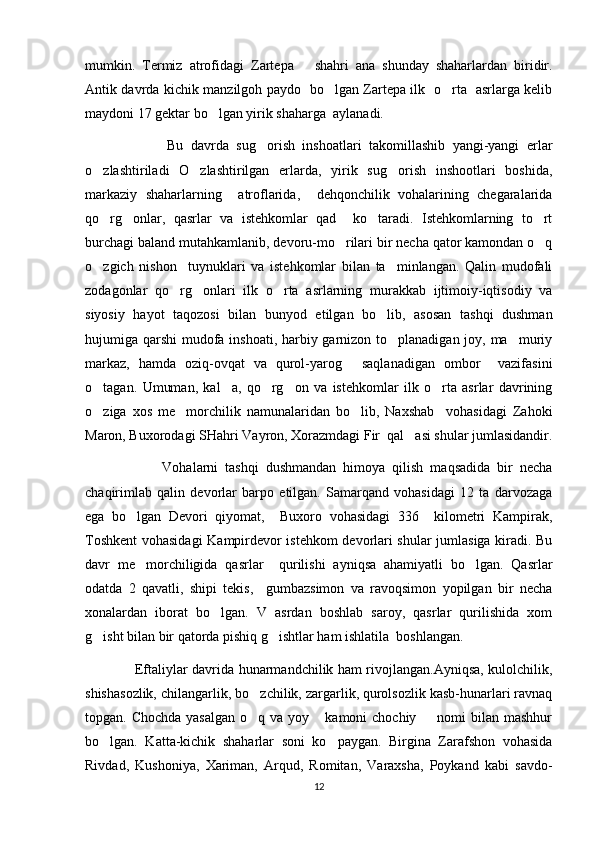 mumkin.   Termiz   atrofidagi   Zartepa       shahri   ana   shunday   shaharlardan   biridir.
Antik davrda kichik manzilgoh paydo   bo lgan Zartepa ilk   o rta   asrlarga kelib‘ ‘
maydoni 17 gektar bo lgan yirik shaharga  aylanadi. 	
‘
                      Bu   davrda   sug orish   inshoatlari   takomillashib   yangi-yangi   erlar	
‘
o zlashtiriladi   O zlashtirilgan   erlarda,   yirik   sug orish   inshootlari   boshida,	
‘ ‘ ‘
markaziy   shaharlarning     atroflarida,     dehqonchilik   vohalarining   chegaralarida
qo rg onlar,   qasrlar   va   istehkomlar   qad     ko taradi.   Istehkomlarning   to rt
‘ ‘ ‘ ‘
burchagi baland mutahkamlanib, devoru-mo rilari bir necha qator kamondan o q	
‘ ‘
o zgich   nishon     tuynuklari   va   istehkomlar   bilan   ta minlangan.   Qalin   mudofali	
‘ ’
zodagonlar   qo rg onlari   ilk   o rta   asrlarning   murakkab   ijtimoiy-iqtisodiy   va	
‘ ‘ ‘
siyosiy   hayot   taqozosi   bilan   bunyod   etilgan   bo lib,   asosan   tashqi   dushman	
‘
hujumiga qarshi  mudofa inshoati, harbiy garnizon to planadigan joy, ma muriy	
‘ ’
markaz,   hamda   oziq-ovqat   va   qurol-yarog   saqlanadigan   ombor     vazifasini	
‘
o tagan.   Umuman,   kal a,   qo rg on   va   istehkomlar   ilk   o rta   asrlar   davrining	
‘ ’ ‘ ‘ ‘
o ziga   xos   me morchilik   namunalaridan   bo lib,   Naxshab     vohasidagi   Zahoki
‘ ’ ‘
Maron, Buxorodagi SHahri Vayron, Xorazmdagi Fir  qal asi shular jumlasidandir.	
’
                      Vohalarni   tashqi   dushmandan   himoya   qilish   maqsadida   bir   necha
chaqirimlab   qalin   devorlar   barpo   etilgan.   Samarqand   vohasidagi   12   ta   darvozaga
ega   bo lgan   Devori   qiyomat,     Buxoro   vohasidagi   336     kilometri   Kampirak,	
‘
Toshkent vohasidagi  Kampirdevor istehkom devorlari shular jumlasiga kiradi. Bu
davr   me morchiligida   qasrlar     qurilishi   ayniqsa   ahamiyatli   bo lgan.   Qasrlar
’ ‘
odatda   2   qavatli,   shipi   tekis,     gumbazsimon   va   ravoqsimon   yopilgan   bir   necha
xonalardan   iborat   bo lgan.   V   asrdan   boshlab   saroy,   qasrlar   qurilishida   xom	
‘
g isht bilan bir qatorda pishiq g ishtlar ham ishlatila  boshlangan.	
‘ ‘
                      Eftaliylar davrida hunarmandchilik ham rivojlangan.Ayniqsa, kulolchilik,
shishasozlik, chilangarlik, bo zchilik, zargarlik, qurolsozlik kasb-hunarlari ravnaq	
‘
topgan. C h ochda yasalgan  o q va yoy  kamoni  chochiy    nomi  bilan mashhur
‘ “ ”
bo lgan.   Katta-kichik   shaharlar   soni   ko paygan.   Birgina   Zarafshon   vohasida	
‘ ‘
Rivdad,   Kushoniya,   Xariman,   Arqud,   Romitan,   Varaxsha,   Poykand   kabi   savdo-
12 