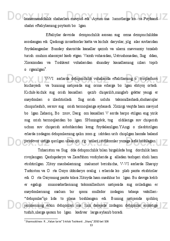 hunarmandchilik   shaharlari   mavjud   edi.   Ayrim   ma lumotlarga   ko ra   Poykand’ ‘
shahri eftali y larning poytaxti bo lgan.	
‘
                      Eftali y lar   davrida     dexqonchilik   asosan   sug orma   dexqonchilikka	
‘
asoslangan edi. Qadimgi ziroatkorlar katta va kichik  daryolar, jilg alar suvlaridan	
‘
foydalanganlar.   Bunday   sharoitda   kanallar   qazish   va   ularni   mavsumiy   tozalab
turish  muhim ahamiyat kasb etgan. Vaxsh vohasidan, Ustrushonadan, Sug ddan,	
‘
Xorazmdan   va   Toshkent   vohalaridan   shunday   kanallarning   izlari   topib
o rganilgan	
‘ 7
.
                        V-VI     asrlarda   dehqonchilik   vohalarida   eftalitlarning   o troqlashuvi	
‘
kuchayadi     va   buninng   natijasida   sug orma   erlarga   bo lgan   ehtiyoj   ortadi.	
‘ ‘
Kichik-kichik   sug orish   kanallari     qazib   chiqarilib,minglab   gektar   yangi   er	
‘
maydonlari   o zlashtiriladi.   Sug orish   uslubi   takomillashadi,shohariqlar	
‘ ‘
chuqurlashib, sersuv sug orish tarmoqlariga aylanadi. Xozirgi vaqtda ham mavjud	
‘
bo lgan   Zahariq,   Bo zsuv,   Darg om   kanallari   V   asrda   barpo   etilgan   eng   yirik	
‘ ‘ ‘
sug orish   tarmoqlaridan   bo lgan.   SHuningdek,   tog   oldilariga   suv   chiqarish
‘ ‘ ‘
uchun   suv   chiqarish   asboblaridan   keng   foydalanilgan.YAngi   o zlashtirilgan	
‘
erlarda zodagon dehqonlarning qalin xom g ishtdan urib chiqilgan hamda baland	
‘
poydevor ustiga qurilgan ulkan qo rg onlari,istehkomlar yuzaga kela boshlagan. 	
‘ ‘
              Tohariston va Sug dda dehqonchilik bilan birgalikda bog dorchilik ham	
‘ ‘
rivojlangan. Qashqadaryo  va Zarafshon vodiylarida g alladan tashqari  sholi  ham	
‘
etishtirilgan.   Xitoy   manbalarining     malumot   berishicha,   V-VI   asrlarda   S h arqiy
Turkiston   va   O rta   Osiyo   ikkidaryo   oralig i   erlarida   ko plab   paxta   etishtirilar	
‘ ‘ ‘
edi. O rta Osiyoning paxta tolasi Xitoyda ham mashhur bo lgan. Bu davrga kelib	
‘ ‘
er   egaligi     munosabatlarining   takomillashuvi   natijasida   sug oriladigan   er	
‘
maydonlarining   malum   bir   qismi   mulkdor   zodagon   tabaqa   vakillari-
“ dehqonlar qo lida   to plana   boshlangan   edi.   Buning   natijasida   qishloq	
”	‘ ‘
jamoasining   erkin   dehqonlari   ma lum   darajada   zodagon   dehqonlar   asoratiga	
’
tushib,ularga qaram bo lgan  kadivar larga aylanib boradi.	
‘ “ ”
7
 Shamsutdinov. R. ,,Vatan tarixi  1-kitob Toshkent: ,,Sharq  2010 bet 108
” ”
13 