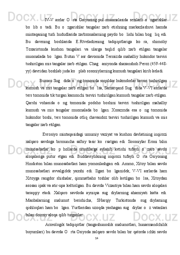                       IV-V   asrlar   O rta   Osiyoning   pul   muomalasida   sezilarli   o zgarishlar‘ ‘
bo lib   o tadi.   Bu   o zgarishlar   tangalar   zarb   etishning   markazlashuvi   hamda	
‘ ‘ ‘
mintaqaning turli hududlarida zarbxonalarning paydo bo lishi bilan bog liq edi.	
‘ ‘
Bu   davrning   boshlarida   E.Rtveladzening   tadqiqotlariga   ko ra,   shimoliy	
‘
Toxaristonda   kushon   tangalari   va   ularga   taqlid   qilib   zarb   etilgan   tangalar
muomalada   bo lgan.   Butun   V   asr   davomida   Termizda   mahalliy  hukmdor   tasviri	
‘
tushirilgan mis tangalar zarb etilgan. C h ag aniyonda shaxanshoh Peroz (459-448	
‘ -
yy) davridan boshlab juda ko plab sosoniylarning kumush tangalari kirib keladi.	
‘
              Buxoro Sug dida o ng tomonida soqoldor hukmdorlar tasviri tushirilgan	
‘ ‘
kumush va mis tangalar zarb etilgan bo lsa, Samarqand Sug dida V-VI asrlarda	
‘ ‘
ters tomonida tik turgan kamonchi tasviri tushirilgan kumush tangalar zarb etilgan.
Qarshi   vohasida   o ng   tomonida   podsho   boshini   tasviri   tushirilgan   mahalliy	
‘
kumush   va   mis   tangalar   muomalada   bo lgan.   Xorazmda   esa   o ng   tomonida	
‘ ‘
hukmdor   boshi,   ters   tomonida   otliq   chavandoz   tasviri   tushirilgan   kumush   va   mis
tangalar zarb etilgan.
                      Evrosiyo   mintaqasidagi   umumiy  vaziyat   va   kushon   davlatining  inqirozi
xalqaro   savdoga   birmuncha   salbiy   tasir   ko rsatgan   edi.   Sosoniylar   Eroni   bilin	
‘
munosabatlar   ko p   hollarda   urushlarga   aylanib   ketishi   tufayli   o zaro   savdo	
‘ ‘
aloqalariga   putur   etgan   edi.   Buddaviylikning   inqirozi   tufayli   O rta   Osiyoning	
‘
Hindiston bilan munosabatlari  ham yomonlashgan  edi. Ammo, Xitoy bilan savdo
munosabatlari   avvalgidek   yaxshi   edi.   Ilgari   bo lganidek,   V-VI   asrlarda   ham	
‘
Xitoyga   rangdor   shishalar,   qimmatbaho   toshlar   olib   ketilgan   bo lsa,   Xitoydan	
‘
asosan ipak va atir-upa keltirilgan. Bu davrda Vizantiya bilan ham savdo aloqalari
taraqqiy   etadi.   Xalqaro   savdoda   ayniqsa   sug diylarning   ahamiyati   katta   edi.	
‘
Manbalarning   malumot   berishicha,   SHarqiy   Turkistonda   sug diylarning	
‘
qishloqlari ham bo lgan. Y	
‘ u rtlaridan uzoqda yashagan sug diylar o z vatanlari	‘ ‘
bilan doimiy aloqa qilib turganlar.
                      Arxeologik   tadqiqotlar   (tangashunoslik   malumotlari,   hunarmandchilik
buyumlari) bu davrda O rta Osiyoda xalqaro savdo bilan bir qatorda ichki savdo	
‘
14 