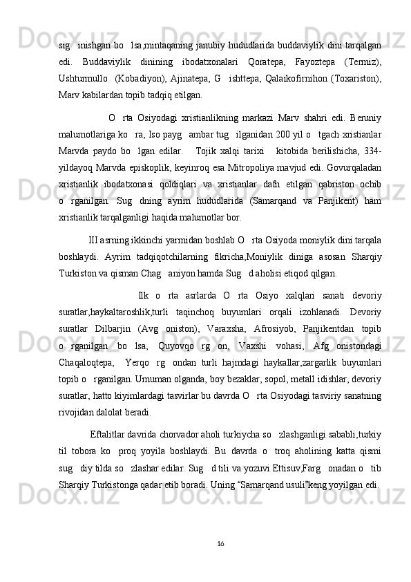 sig inishgan bo lsa,mintaqaning janubiy hududlarida buddaviylik dini tarqalgan‘ ‘
edi.   Buddaviylik   dinining   ibodatxonalari   Qoratepa,   Fayoztepa   (Termiz),
Ushturmullo     (Kobadiyon),   Ajinatepa,   G ishttepa,   Qalaikofirnihon   (Toxariston),	
‘
Marv kabilardan topib tadqiq etilgan.
                      O rta   Osiyodagi   xristianlikning   markazi   Marv   shahri   edi.   Beruniy	
‘
malumotlariga ko ra, Iso payg ambar tug ilganidan 200 yil o tgach xristianlar	
‘ ‘ ‘ ‘
Marvda   paydo   bo lgan   edilar.   Tojik   xalqi   tarixi   kitobida   berilishicha,   334-
‘ “ ”
yildayoq Marvda episkoplik, keyinroq esa Mitropoliya mavjud edi. Govurqaladan
xristianlik   ibodatxonasi   qoldiqlari   va   xristianlar   dafn   etilgan   qabriston   ochib
o rganilgan.   Sug dning   ayrim   hududlarida   (Samarqand   va   Panjikent)   ham	
‘ ‘
xristianlik tarqalganligi haqida malumotlar bor.
            III asrning ikkinchi yarmidan boshlab O rta Osiyoda moniylik dini tarqala	
‘
boshlaydi.   Ayrim   tadqiqotchilarning   fikricha,Moniylik   diniga   asosan   S h arqiy
Turkiston va qisman C h ag aniyon hamda Sug d aholisi etiqod qilgan.	
‘ ‘
                      Ilk   o rta   asrlarda   O rta   Osiyo   xalqlari   sanati   devoriy
‘ ‘
suratlar,haykaltaroshlik,turli   taqinchoq   buyumlari   orqali   izohlanadi.   Devoriy
suratlar   Dilbarjin   (Avg oniston),   Varaxsha,   Afrosiyob,   Panjikentdan   topib
‘
o rganilgan   bo lsa,   Quyovqo rg on,   Vaxshi   vohasi,   Afg onistondagi	
‘ ‘ ‘ ‘ ‘
Chaqaloqtepa,     Yerqo rg ondan   turli   hajmdagi   haykallar,zargarlik   buyumlari	
‘ ‘
topib o rganilgan. Umuman olganda, boy bezaklar, sopol, metall idishlar, devoriy	
‘
suratlar, hatto kiyimlardagi tasvirlar bu davrda O rta Osiyodagi tasviriy sanatning	
‘
rivojidan dalolat beradi.
              Eftalitlar davrida chorvador aholi turkiycha so zlashganligi sababli,turkiy	
‘
til   tobora   ko proq   yoyila   boshlaydi.   Bu   davrda   o troq   aholining   katta   qismi	
‘ ‘
sug diy tilda so zlashar edilar. Sug d tili va yozuvi Ettisuv,Farg onadan o tib	
‘ ‘ ‘ ‘ ‘
Sharqiy Turkistonga qadar etib boradi. Uning  Samarqand usuli keng yoyilgan edi.	
“ ”
16 