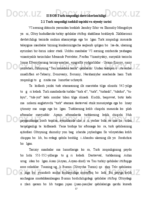 II BOB Turk xoqonligi davri davlatchiligi
2.1 Turk xoqonligi tashkil topishi va siyosiy tarixi
VI asrning ikkinchi yarmidan boshlab Janubiy Sibir   va S h imoliy Mongoliya
ya ni, Oltoy hududlarida turkiy qabilalar ittifoqi  ’ shakllana boshlaydi. Xalklarimiz
davlatchiligi   tarixida   muhim   ahamiyatga   ega   bo lgan   Turk   xoqonligi   xususida	
‘
talaygina   manbalar   bizning  kunlarimizgacha   saqlanib   qolgan   bo lsa-da,   ularning	
‘
ayrimlari   bir-birini   inkor   etadi.   Ushbu   manbalar   VI   asrning   oxirlarida   yashagan
vizantiyalik tarixchilar Menandr Protektor, Feofan Vizantiyskiy, suriyalik tarixchi
Ionna Efessiylarning tarixiy asarlari, epigrafik yodgorliklar - Urxun-Enisoy, runiy
yozuvlari, Xitoyning "Tan xonadoni tarixi" qabilardir. Undan tashqari o rta asrlar	
‘
mualliflari   at-Tabariy,   Denovariy,   Beruniy,   Narshaxiylar   asarlarida   ham   Turk
xoqonligi to g risida ma lumotlar uchraydi.	
‘ ‘ ’
Ta kidlash   joizki   turk   atamasining   ilk   marotaba   tilga   olinishi   542	
’ - yilga
to g ri keladi. Turli manbalarda turklar "turk el", "turk", "turkash", "tukdus", "tu-	
‘ ‘
kyu",   "tuk-yut"   kabi   nomlar   bilan   tilga   olinadi.   Kuchli,   baquvvat,   botir   kabi
ma nolarni anglatuvchi "turk" atamasi  dastavval  etnik xususiyatga ega bo lmay
’ ‘
ijtimoiy   ma noga   ega   bo lgan.   Turklarning   kelib   chiqishi   xususida   ko plab	
’ ‘ ‘
afsonalar   mavjuddir.   Ayrim   afsonalarda   turklarning   kelib   chiqishi   Nuh
paygambarga   borib   taqalsa,   ayrimlarida   ular   o n   yashar   bola   va   ona   bo ridan	
‘ ‘
tarqalganligi   ta kidlanadi.   Yana   boshqa   bir   afsonaga   ko ra,   turk   qabilasining	
’ ‘
ajdodlari   Oltoyning   shimoliy   yon   bag irlarida   joylashgan   So   viloyatidan   kelib	
‘
chiqqan   bo lib,   bu   erdagi   qabila   boshlig i   Abanbu   ularning   ilk   yo lboshchisi	
‘ ‘ ‘
bo lgan.	
‘
Tarixiy   manbalar   ma lumotlariga   ko ra,   Turk   xoqonligining   paydo	
’ ‘
bo lishi   551-552	
‘ - yillarga   to g ri   keladi.   Dastavval,   turklarning   Ashin	‘ ‘
urug idan bo lgan Asan (Asyan,  Asyan-shod)  va Tuu turkiy qabilalar ittifoqiga	
‘ ‘
asos   soladilar.   Tuuning   ug li   Bumin   (Xitoycha   Tumin)   qo shni   Tele   qabilasini	
‘ ‘
o ziga   bo ysundirib   ancha   kuchayishga   muvaffaq   bo ladi.   Bu   paytga   kelib	
‘ ‘ ‘
anchagina   mustahkamlangan   Bumin   boshchiligidagi   qabilalar   ittifoqi   Oltoydagi
o zlari   qaram   bo lib   turgan   jujan   (juan-juan)lar   qabilalariga   qarshi   kurash
‘ ‘
17 