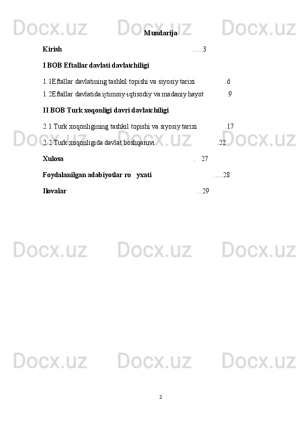 Mundarija
Kirish …..3……………………………………………………………
I BOB Eftallar davlati davlatchiligi
1.1 Eftallar davlatining tashkil topishi va siyosiy tarixi ..6	
……………
1.2 Eftallar davlatida ijtimoiy-iqtisodiy va madaniy hayot .9	
…………
II BOB Turk xoqonligi davri davlatchiligi
2.1 Turk xoqonligining tashkil topishi va siyosiy tarixi .17	
……………
2.2 Turk xoqonligida davlat boshqaruvi .22	
……………………………
Xulosa . 27	
…………………………………………………………… …
Foydalanilgan adabiyotlar ro yxati	
‘ .....28	……………………………
Ilovalar ...29	
……………………………………………………………
2 
