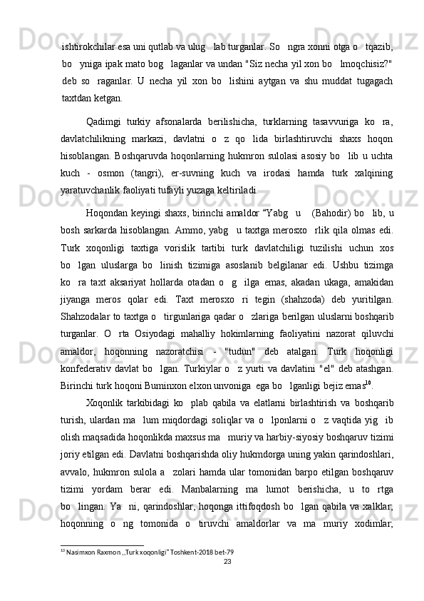 ishtirokchilar esa uni qutlab va ulug lab turganlar. So ngra xonni otga o tqazib,‘ ‘ ‘
bo yniga ipak mato bog laganlar va undan "Siz necha yil xon bo lmoqchisiz?"	
‘ ‘ ‘
deb   so raganlar.   U   necha   yil   xon   bo lishini   aytgan   va   shu   muddat   tugagach	
‘ ‘
taxtdan ketgan.
Qadimgi   turkiy   afsonalarda   berilishicha,   turklarning   tasavvuriga   ko ra,	
‘
davlatchilikning   markazi,   davlatni   o z   qo lida   birlashtiruvchi   shaxs   hoqon	
‘ ‘
hisoblangan.   Boshqaruvda   hoqonlarning   hukmron   sulolasi   asosiy   bo lib   u   uchta	
‘
kuch   -   osmon   (tangri),   er-suvning   kuch   va   irodasi   hamda   turk   xalqining
yaratuvchanlik faoliyati tufayli yuzaga keltiriladi.
Hoqondan keyingi shaxs,  birinchi  amaldor   Y	
“ a bg u  (Bahodir) bo lib, u	‘ ” ‘
bosh   sarkarda   hisoblangan.   Ammo,   yabg u   taxtga   merosxo rlik   qila   olmas   edi.	
‘ ‘
Turk   xoqonligi   taxtiga   vorislik   tartibi   turk   davlatchiligi   tuzilishi   uchun   xos
bo lgan   uluslarga   bo linish   tizimiga   asoslanib   belgilanar   edi.   Ushbu   tizimga	
‘ ‘
ko ra   taxt   aksariyat   hollarda   otadan   o g ilga   emas,   akadan   ukaga,   amakidan
‘ ‘ ‘
jiyanga   meros   qolar   edi.   Taxt   merosxo ri   tegin   (shahzoda)   deb   yuritilgan.	
‘
Shahzodalar to taxtga o tirgunlariga qadar o zlariga berilgan  	
‘ ‘ uluslarni boshqarib
turganlar.   O rta   Osiyodagi   mahalliy   hokimlarning  	
‘ faoliyatini   nazorat   qiluvchi
amaldor,   hoqonning   nazoratchisi   -   "tudun"   deb   atalgan.   Turk   hoqonligi
konfederativ  davlat  bo lgan.  Turkiylar  o z  yurti   va davlatini   "el"  deb  atashgan.	
‘ ‘
Birinchi turk hoqoni Buminxon elxon unvoniga  ega bo lganligi bejiz emas	
‘ 10
.
Xoqonlik   tarkibidagi   ko plab   qabila   va   elatlarni   birlashtirish   va  	
‘ boshqarib
turish,   ulardan   ma lum   miqdordagi   soliqlar   va   o lponlarni   o z   vaqtida   yig ib	
’ ‘ ‘ ‘
olish maqsadida hoqonlikda maxsus ma muriy va harbiy-siyosiy boshqaruv tizimi	
’
joriy etilgan edi. Davlatni boshqarishda oliy hukmdorga uning yakin qarindoshlari,
avvalo,   hukmron   sulola   a zolari   hamda   ular   tomonidan   barpo   etilgan   boshqaruv	
’
tizimi   yordam   berar   edi.   Manbalarning   ma lumot   berishicha,   u   to rtga	
’ ‘
bo lingan.  Ya ni,  qarindoshlar,  hoqonga  ittifoqdosh   bo lgan  qabila  va  xalklar;	
‘ ’ ‘
hoqonning   o ng   tomonida   o tiruvchi   amaldorlar   va   ma muriy   xodimlar;	
‘ ‘ ’
10
 Nasimxon Raxmon ,,Turk xoqonligi  Toshkent-2018 bet-79	
”
23 