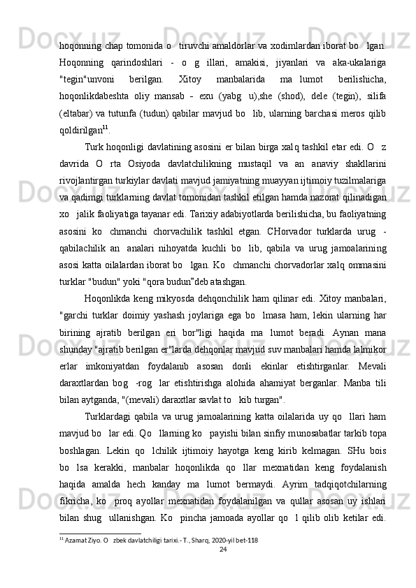 hoqonning chap tomonida o tiruvchi amaldorlar va xodimlardan iborat bo lgan.‘ ‘
Hoqonning   q arindoshlari   -   o g	
‘ ‘ illari,   amakisi,   jiyanlari   va   aka-ukalariga
"tegin" u nvoni   berilgan.   Xitoy   manbalarida   ma lumot   berilishicha,	
’
hoqonlikdabeshta   oliy   mansab   -   exu   (yabg u),she   (shod),   dele   (tegin),   silifa	
‘
(eltabar) va tut u nfa (tud u n)  qabilar mavjud bo lib, ularning barchasi  meros qilib
‘
qo ldirilgan 11
.
Turk hoqonligi davlatining asosini  er bilan birga xal q   tashkil etar edi. O z	
‘
davrida   O	
‘ rta   Osiyoda   davlatchilikning   musta q il   va   an anaviy   shakllarini	’
rivojlantirgan turkiylar davlati mavjud jamiyatning muayyan ijtimoiy tuzilmalariga
va qadimgi turklarning davlat tomonidan tashkil etilgan hamda nazorat  q ilinadigan
x o	
‘ jalik faoliyatiga tayanar edi. Tarixiy adabiyotlarda berilishicha, bu faoliyatning
asosini   ko chmanchi   chorvachilik   tashkil   etgan.   CHorvador   turklarda   uru	
‘ g	‘ -
qabilachilik   an analari   nihoyatda   kuchli   bo lib,   qabila   va   urug   jamoalarini	
’ ‘ ng
asosi katta oilalardan iborat bo lgan. Ko chmanchi chorvadorlar xal	
‘ ‘ q   ommasini
turklar "bud u n" yoki "qora  budun	
” deb atashgan.
Hoqonlikda keng mikyosda de hqo nchilik ham   q ilinar  edi. Xitoy manbalari,
"garchi   turklar   doimiy   yashash   joylariga   ega   bo lmasa   ham,   lekin   ularning  	
‘ h ar
birining   ajratib   berilgan   eri   bor"ligi   haqida   ma lumot   beradi.   Aynan   mana	
’
sh u nday "ajratib berilgan er"larda dehqonlar mavjud  suv manbalari hamda lalmikor
erlar   imkoniyatdan   foydalanib   asosan   donli   ekinlar   etishtirganlar.   Mevali
daraxtlardan   bo g	
‘ -ro g	‘ lar   etishtirishga   alo h ida   ahamiyat   berganlar.   Manba   tili
bilan aytganda, "(mevali) daraxtlar savlat t o	
‘ kib turgan".
Turklardagi   qabila   va   urug   jamoalarining   katta   oilalarida   uy   qo llari   ham	
‘
mavjud bo lar edi. Qo llarning ko payishi bilan sinfiy m	
‘ ‘ ‘ u nosabatlar tarkib topa
boshlagan.   Lekin   qo lchilik   ijtimoiy   hayotga   keng   kirib   kelmagan.   SHu   bois	
‘
bo lsa   kerakki,   manbalar   hoqonlikda   qo llar   mexnatidan   keng   foydalanish	
‘ ‘
haqida   amalda   hech   kanday   ma lumot   bermaydi.   Ayrim   tad	
’ q i qo tchilarning
fikricha,   ko pro	
‘ q   ayollar   mexnatidan   foydalanilgan   va   qullar   asosan   uy   ishlari
bilan   shu g
‘ ullanishgan.   Ko pincha   jamoada   ayollar   qo l   qilib   olib   ketilar   edi.	‘ ‘
11
  Azamat Ziyo. O zbek davlatchiligi tarixi.- 	
‘ T., Sharq, 2020-yil	“ ”  bet-118
24 