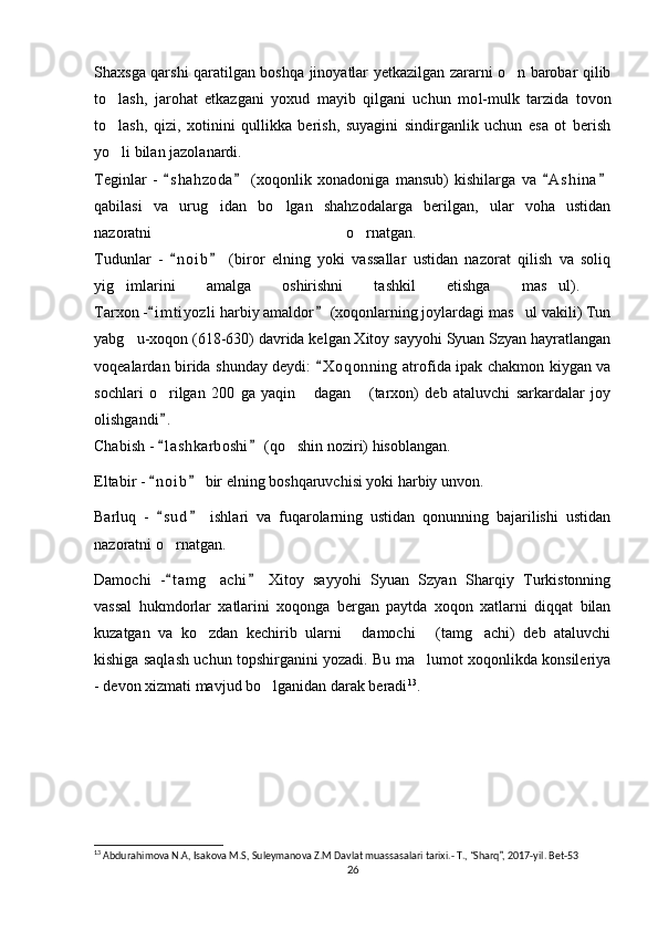 Shaxsga qarshi qaratilgan boshqa jinoyatlar yetkazilgan zararni o n barobar qilib‘
to lash,   jaro	
‘ h at   etkazgani   yoxud   mayib   qilgani   uchun   mo l- mulk   tarzida   tovon
to lash,   qizi,   xotinini   qullikka   berish,   suyagini   sindirganlik   uchun   esa   ot   berish
‘
yo li bilan jazolanardi.
‘
Teginlar   -   s h a hzoda   (xoqonlik   xonadoniga   mansub)   kishilarga   va   A s h ina	
“ ” “ ”
qabilasi   va   urug idan   bo lgan   shahzodalarga   berilgan,   ular   voha   ustidan	
‘ ‘
nazoratni   o rnatgan.  	
‘
Tudunlar   -   n o i b   (biror   elning   yoki   vassallar   ustidan   nazorat   qilish   va   soliq	
“ ”
yig imlarini   amalga   oshirishni   tashkil   etishga   mas ul).  	
‘ ’
Tarxon - i m t iyozli harbiy amaldor  (xoqonlarning joylardagi mas ul vakili) Tun	
“ ”	’
yabg u-xoqon (618-630) davrida kelgan Xitoy sayyohi Syuan Szyan hayratlangan	
‘
voqealardan birida shunday deydi:  X o qonning  atrofida ipak chakmon kiygan va	
“
sochlari   o rilgan   200   ga   yaqin   dagan   (tarxon)   deb   ataluvchi   sarkardalar   joy	
‘ “ ”
olishgandi .  
”
Chabish -  l a shkarboshi  (qo shin noziri) hisoblangan.
“ ”	‘
Eltabir -  n o i b  bir elning boshqaruvchisi yoki harbiy unvon. 	
“ ”
Barluq   -   s u d   ishlari   va   fuqarolarning   ustidan   qonunning   bajarilishi   ustidan
“ ”
nazoratni o rnatgan. 
‘
Damochi   - t a m g achi   Xitoy   sayyohi   Syuan   Szyan   Sharqiy   Turkistonning
“ ”	‘
vassal   hukmdorlar   xatlarini   xoqonga   bergan   paytda   xoqon   xatlarni   diqqat   bilan
kuzatgan   va   ko zdan   kechirib   ularni   damochi   (tamg achi)   deb   ataluvchi
‘ “ ” ‘
kishiga saqlash uchun topshirganini yozadi. Bu ma lumot xoqonlikda konsileriya	
’
- devon xizmati mavjud bo lganidan darak beradi	
‘ 13
.
13
  Abdurahimova N.A, Isakova M.S, Suleymanova Z.M Davlat muassasalari tarixi.- T.,  Sharq , 2017-yil. Bet-53	
“ ”
26 