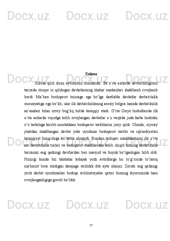 Xulosa
  Xulosa  qilib shuni  aytishimiz  mumkinki:  Ilk o rta  asrlarda davlatchiligimizʻ
tarixida  chuqur  iz  qoldirgan  davlatlarning  shahar  markazlari   shakllanib  rivojlanib
bordi.   Ma’lum   boshqaruv   tizimiga   ega   bo‘lga   dastlabki   davlatlar   davlatchilik
xususiyatiga ega bo‘lib, ular ilk davlatchilikning asosiy belgisi hamda davlatchilik
an’analari   bilan   uzviy   bog‘liq   holda   taraqqiy   etadi.   O‘rta   Osiyo   hududlarida   ilk
o rta   asrlarda   vujudga   kelib   rivojlangan   davlatlar   o`z   vaqtida   juda   katta   hududni	
ʻ
o z tarkibiga kiritib mustahkam  boshqaruv tartiblarini joriy qildi. Chunki, siyosiy
ʻ
jihatdan   shakllangan   davlat   yoki   uyushma   boshqaruv   tartibi   va   iqtisodiyotsiz
taraqqiyot   bosqichiga   ko‘tarila   olmaydi.   Bundan   tashqari   mamlakatimiz   ilk   o rta	
ʻ
asr davlatchilik turlari va boshqaruv shakllaridan kelib chiqib bizning davlatchilik
tariximiz   eng   qadimgi   davrlardan   beri   mavjud   va   buyuk   bo‘lganligini   bilib   oldi.
Hozirgi   kunda   biz   talabalar   kelajak   yosh   avlodlarga   bu   to‘g‘risida   to‘laroq
ma lumot   bera   oladigan   darajaga   erishdik   deb   ayta   olamiz.   Zeroki   eng   qadimgi	
ʾ
yirik   davlat   uyushmalari   boshqa   sivilizatsiyalar   qatori   bizning   diyorimizda   ham
rivojlanganligiga guvoh bo‘ldik. 
27 