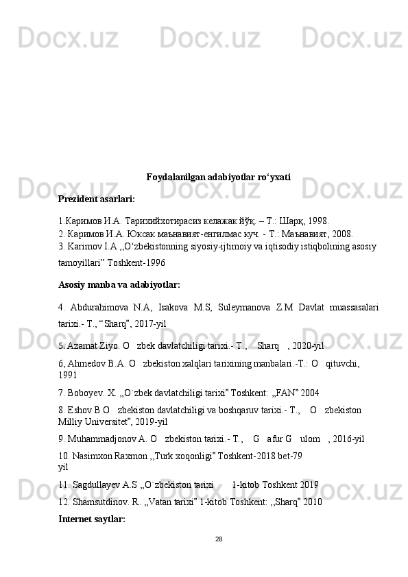 Foydalanilgan adabiyotlar ro‘yxati
Prezident asarlari:
1.Каримов И.А. Тарихийхотирасиз келажак йўқ. – Т.: Шарқ, 1998. 
2. Каримов И.А. Юксак маънавият-енгилмас куч. - Т.: Маънавият, 2008. 
3.  Karimov   I . A  ,, O ʻ zbekistonning   siyosiy - ijtimoiy   va   iqtisodiy   istiqbolining   asosiy  
tamoyillari ”  Toshkent -1996
Asosiy   manba   va   adabiyotlar :
4.   Abdurahimova   N . A ,   Isakova   M . S ,   Suleymanova   Z . M   Davlat   muassasalari
tarixi .-  T., “Sharq , 2017-yil”
5.   Azamat Ziyo. O zbek davlatchiligi tarixi.- T.,  Sharq , 2020-yil
‘ “ ”
6, Ahmedov B.A. O zbekiston xalqlari tarixining manbalari.-T.: O qituvchi, 
‘ ‘
1991
7. Boboyev. X. ,,O`zbek davlatchiligi tarixi  Toshkent: ,,FAN  2004	
” ”
8. Eshov B O zbekiston davlatchiligi va boshqaruv tarixi.- T.,  O zbekiston 	
’ “ ’
Milliy Universitet , 2019-yil	
”
9. Muhammadjonov A. O zbekiston tarixi.- T.,  G afur G ulom , 2016-yil	
’ “ ’ ’ ”
10. Nasimxon Raxmon ,,Turk xoqonligi  Toshkent-2018 bet-79	
”
yil
11. Sagdullayev A.S ,,O`zbekiston tarixi  1-kitob Toshkent 2019
’’
12. Shamsutdinov. R. ,,Vatan tarixi  1-kitob Toshkent: ,,Sharq  2010	
” ”
Internet saytlar:
28 