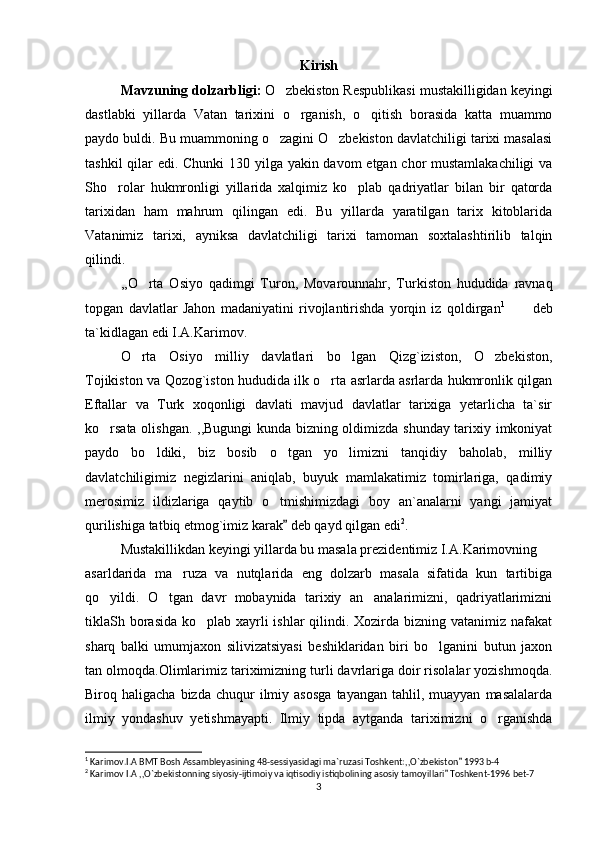 Kirish
Mavzuning dolzarbligi:   O zbekiston Respublikasi mustakilligidan keyingi‘
dastlabki   yillarda   Vatan   tarixini   o rganish,   o qitish   borasida   katta   muammo	
‘ ‘
paydo buldi. Bu muammoning o zagini O zbekiston davlatchiligi tarixi masalasi	
‘ ‘
tashkil  qilar edi. Chunki  130 yilga yakin davom  etgan chor  mustamlakachiligi  va
Sho rolar   hukmronligi   yillarida   xalqimiz   ko plab   qadriyatlar   bilan   bir   qatorda	
‘ ‘
tarixidan   ham   mahrum   qilingan   edi.   Bu   yillarda   yaratilgan   tarix   kitoblarida
Vatanimiz   tarixi,   ayniksa   davlatchiligi   tarixi   tamoman   soxtalashtirilib   talqin
qilindi. 
,,O rta   Osiyo   qadimgi   Turon,   Movarounnahr,   Turkiston   hududida   ravnaq	
‘
topgan   davlatlar   Jahon   madaniyatini   rivojlantirishda   yorqin   iz   qoldirgan 1
  deb	
’’
ta`kidlagan edi I.A.Karimov.
O rta   Osiyo   milliy   davlatlari   bo lgan   Qizg`iziston,   O zbekiston,	
‘ ‘ ‘
Tojikiston va Qozog`iston hududida ilk o rta asrlarda asrlarda hukmronlik qilgan	
‘
Eftallar   va   Turk   xoqonligi   davlati   mavjud   davlatlar   tarixiga   yetarlicha   ta`sir
ko rsata olishgan. ,,Bugungi kunda bizning oldimizda shunday tarixiy imkoniyat	
‘
paydo   bo ldiki,   biz   bosib   o tgan   yo limizni   tanqidiy   baholab,   milliy	
‘ ‘ ‘
davlatchiligimiz   negizlarini   aniqlab,   buyuk   mamlakatimiz   tomirlariga,   qadimiy
merosimiz   ildizlariga   qaytib   o tmishimizdagi   boy   an`analarni   yangi   jamiyat	
‘
qurilishiga tatbiq etmog`imiz karak  deb qayd qilgan edi	
” 2
.
Mustakillikdan keyingi yillarda bu masala prezidentimiz I.A.Karimovning
asarldarida   ma ruza   va   nutqlarida   eng   dolzarb   masala   sifatida   kun   tartibiga	
’
qo yildi.   O tgan   davr   mobaynida   tarixiy   an analarimizni,   qadriyatlarimizni	
‘ ‘ ’
tiklaSh borasida ko plab xayrli  ishlar qilindi. Xozirda bizning vatanimiz nafakat	
‘
sharq   balki   umumjaxon   silivizatsiyasi   beshiklaridan   biri   bo lganini   butun   jaxon	
‘
tan olmoqda.Olimlarimiz tariximizning turli davrlariga doir risolalar yozishmoqda.
Biroq  haligacha  bizda  chuqur  ilmiy  asosga  tayangan   tahlil,  muayyan   masalalarda
ilmiy   yondashuv   yetishmayapti.   Ilmiy   tipda   aytganda   tariximizni   o rganishda	
‘
1
 Karimov.I.A BMT Bosh Assambleyasining 48-sessiyasidagi ma`ruzasi Toshkent:,,O`zbekiston  1993 b-4	
”
2
 Karimov I.A ,,O`zbekistonning siyosiy-ijtimoiy va iqtisodiy istiqbolining asosiy tamoyillari  Toshkent-1996 bet-7	
”
3 