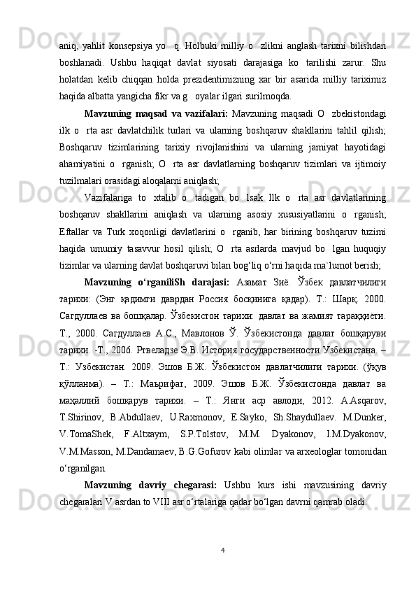 aniq,   yahlit   konsepsiya   yo q.   Holbuki   milliy   o zlikni   anglash   tarixni   bilishdan‘ ‘
boshlanadi.   Ushbu   haqiqat   davlat   siyosati   darajasiga   ko tarilishi   zarur.   Shu	
‘
holatdan   kelib   chiqqan   holda   prezidentimizning   xar   bir   asarida   milliy   tariximiz
haqida albatta yangicha fikr va g oyalar ilgari surilmoqda.	
‘
Mavzuning   maqsad   va   vazifalari:   Mavzuning   maqsadi   O zbekistondagi	
‘
ilk   o rta   asr   davlatchilik   turlari   va   ularning   boshqaruv   shakllarini   tahlil   qilish;	
‘
Boshqaruv   tizimlarining   tarixiy   rivojlanishini   va   ularning   jamiyat   hayotidagi
ahamiyatini   o rganish;   O rta   asr   davlatlarning   boshqaruv   tizimlari   va   ijtimoiy	
‘ ‘
tuzilmalari orasidagi aloqalarni aniqlash;
Vazifalariga   to xtalib   o tadigan   bo lsak   Ilk   o rta   asr   davlatlarining	
‘ ‘ ‘ ‘
boshqaruv   shakllarini   aniqlash   va   ularning   asosiy   xususiyatlarini   o rganish;	
‘
Eftallar   va   Turk   xoqonligi   davlatlarini   o rganib,   har   birining   boshqaruv   tuzimi	
‘
haqida   umumiy   tasavvur   hosil   qilish;   O rta   asrlarda   mavjud   bo lgan   huquqiy
‘ ‘
tizimlar va ularning davlat boshqaruvi bilan bog‘liq o‘rni haqida ma`lumot berish;
Mavzuning   o‘rganiliSh   darajasi:   Азамат   Зиё .   Ўзбек   давлатчилиги
тарихи:   (Энг   қадимги   даврдан   Россия   босқинига   қадар).   T.:   Шарқ.   2000.
Сагдуллаев   ва   бошқалар.   Ўзбекистон   тарихи:   давлат   ва   жамият   тараққиёти.
T.,   2000.   Сагдуллаев   А.С.,   Мавлонов   Ў.   Ўзбекистонда   давлат   бошқаруви
тарихи. -Т., 2006. Ртвеладзе Э.В. История государственности Узбекистана. –
Т.:   Узбекистан.   2009.   Эшов   Б.Ж.   Ўзбекистон   давлатчилиги   тарихи.   (ўқув
қўлланма).   –   Т.:   Маърифат,   2009.   Эшов   Б.Ж.   Ўзбекистонда   давлат   ва
маҳаллий   бошқарув   тарихи.   –   Т.:   Янги   аср   авлоди,   2012.   A.Asqarov,
T.Shirinov,   B.Abdullaev,   U.Raxmonov,   E.Sayko,   Sh.Shaydullaev.   M.Dunker,
V.TomaShek,   F.Altxaym,   S.P.Tolstov,   M.M.   Dyakonov,   I.M.Dyakonov,
V.M.Masson, M.Dandamaev, B.G.Gofurov 	
‘ ‘ kabi   olimlar   va   arxeologlar   tomonidan
o ‘ rganilgan . 
Mavzuning   davriy   chegarasi :   Ushbu   kurs   ishi   mavzusining   davriy
chegaralari   V   asrdan   to   VIII   asr   o ‘ rtalariga   qadar   bo ‘ lgan   davrni   qamrab   oladi .
4 