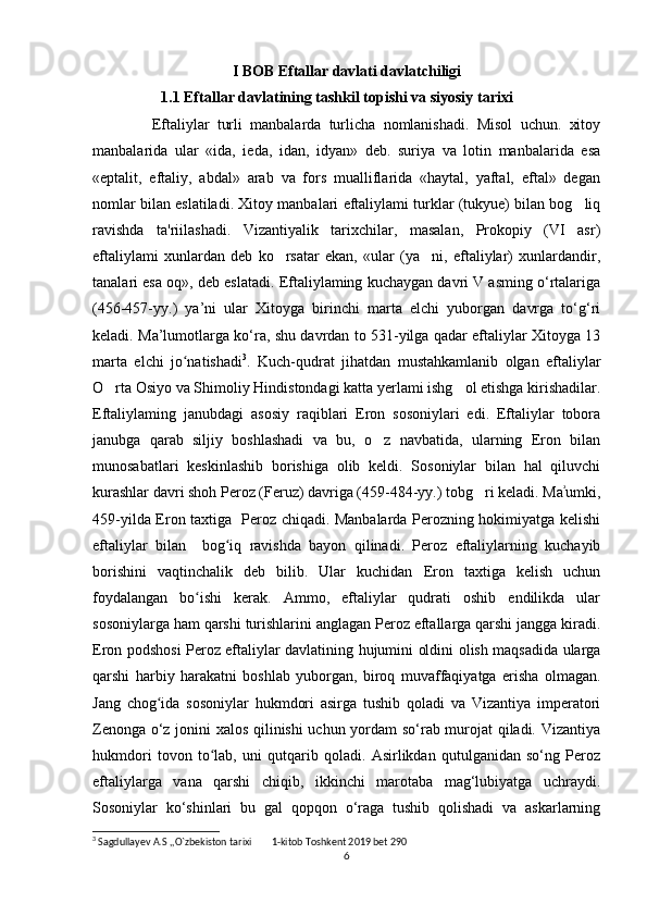 I BOB Eftallar davlati davlatchiligi
                   1.1 Eftallar davlatining tashkil topishi va siyosiy tarixi
  Eftaliylar   turli   manbalarda   turlicha   nomlanishadi.   Misol   uchun.   xitoy
manbalarida   ular   «ida,   ieda,   idan,   idyan»   deb.   suriya   va   lotin   manbalarida   esa
«eptalit,   eftaliy,   abdal»   arab   va   fors   mualliflarida   «haytal,   yaftal,   eftal»   degan
nomlar bilan eslatiladi. Xitoy manbalari eftaliylami turklar (tukyue) bilan bog liq‘
ravishda   ta'riilashadi.   Vizantiyalik   tarixchilar,   masalan,   Prokopiy   (VI   asr)
eftaliylami   xunlardan   deb   ko rsatar   ekan,   «ular   (ya ni,   eftaliylar)   xunlardandir,	
‘ ’
tanalari esa oq», deb eslatadi. Eftaliylaming kuchaygan davri V asming o‘rtalariga
(456-457-yy.)   ya’ni   ular   Xitoyga   birinchi   marta   elchi   yuborgan   davrga   to‘g‘ri
keladi. Ma’lumotlarga ko‘ra, shu davrdan to 531-yilga qadar eftaliylar Xitoyga 13
marta   elchi   jo natishadi	
ʻ 3
.   Kuch-qudrat   jihatdan   mustahkamlanib   olgan   eftaliylar
O rta Osiyo va Shimoliy Hindistondagi katta yerlami ishg ol etishga kirishadilar.	
‘ ‘
Eftaliylaming   janubdagi   asosiy   raqiblari   Eron   sosoniylari   edi.   Eftaliylar   tobora
janubga   qarab   siljiy   boshlashadi   va   bu,   o z   navbatida,   ularning   Eron   bilan	
‘
munosabatlari   keskinlashib   borishiga   olib   keldi.   Sosoniylar   bilan   hal   qiluvchi
kurashlar davri shoh Peroz (Feruz) davriga (459-484-yy.) tobg ri keladi. Ma umki,	
‘	ʾ
459-yilda Eron taxtiga   Peroz chiqadi. Manbalarda Perozning hokimiyatga kelishi
eftaliylar   bilan     bog iq   ravishda   bayon   qilinadi.   Peroz   eftaliylarning   kuchayib	
ʻ
borishini   vaqtinchalik   deb   bilib.   Ular   kuchidan   Eron   taxtiga   kelish   uchun
foydalangan   bo ishi   kerak.   Ammo,   eftaliylar   qudrati   oshib   endilikda   ular	
ʻ
sosoniylarga ham qarshi turishlarini anglagan Peroz eftallarga qarshi jangga kiradi.
Eron podshosi Peroz eftaliylar davlatining hujumini oldini olish maqsadida ularga
qarshi   harbiy   harakatni   boshlab   yuborgan,   biroq   muvaffaqiyatga   erisha   olmagan.
Jang   chog ida   sosoniylar   hukmdori   asirga   tushib   qoladi   va   Vizantiya   imperatori	
ʻ
Zenonga o‘z jonini xalos qilinishi  uchun yordam so‘rab murojat qiladi. Vizantiya
hukmdori   tovon   to lab,   uni   qutqarib   qoladi.   Asirlikdan   qutulganidan   so‘ng   Peroz	
ʻ
eftaliylarga   vana   qarshi   chiqib,   ikkinchi   marotaba   mag‘lubiyatga   uchraydi.
Sosoniylar   ko‘shinlari   bu   gal   qopqon   o‘raga   tushib   qolishadi   va   askarlarning
3
 Sagdullayev A.S ,,O`zbekiston tarixi  1-kitob Toshkent 2019 bet 290	
’’
6 