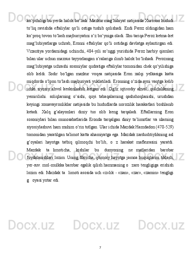 ko‘pchiligi bu yerda halok bo‘ladi. Mazkur mag lubiyat natijasida Xuroson hududiʻ
to liq ravishda eftaliylar qo‘li  ostiga tushib qolishadi. Endi Peroz oldingidan ham	
ʻ
ko‘proq tovon to lash majburiyatini o‘z bo‘yniga oladi. Shu tariqa Peroz ketma-ket	
ʻ
mag lubiyatlarga  uchrab,  Eronni  eftaliylar  qo li   ostidagi  davlatga   aylantirgan  edi.	
ʻ ʻ
Vizantiya yordamidagi  uchinchi, 484-yili so nggi  yurishida Peroz harbiy qismlari	
ʻ
bilan ular uchun maxsus tayyorlangan o‘ralariga ilinib halok bo lishadi. Perozning	
ʻ
mag lubiyatga uchrashi sosoniylar qudratiga eftaliylar tomonidan chek qo‘yilishiga	
ʻ
olib   keldi.   Sodir   bo lgan   mazkur   voqea   natijasida   Eron   xalqi   yelkasiga   katta	
ʻ
miqdorda o‘lpon to lash majburiyati yuklatiladi. Eronning o‘zida ayni vaqtga kelib	
ʻ
ichki   siyosiy   ahvol   keskinlashib   ketgan   edi.   Og ir   iqtisodiy   ahvol,   qulchilikning	
ʻ
yemirilishi.   soliqlarning   o‘sishi,   quyi   tabaqalarning   qashshoqlanishi,   urushdan
keyingi  xonavayronliklar  natijasida  bu  hududlarda norozilik harakatlari  boshlanib
ketadi.   Xalq   g alayonlari   diniy   tus   olib   keng   tarqaladi.   Eftallarning   Eron	
ʻ
sosoniylari   bilan   munosabatlarida   Eronda   tarqalgan   diniy   ta’limotlar   va   ularning
siyosiylashuvi ham muhim o‘rin tutlgan. Ular ichida Mazdak Hamdadon (470-529)
tomonidan yaratilgan ta limot katta ahamiyatga ega. Mazdak zardushtiylikning asl	
ʾ
g‘oyalari   hayotga   tatbiq   qilmoqchi   bo‘lib,   o z   harakat   mafkurasini   yaratdi.	
‘
Mazdak   ta limoticha,   kishilar   bu   dunyoning   ne matlaridan   barobar	
’ ’
foydalanishlari  lozim. Uning fikricha, ijtimoiy hayotga jamoa huquqlarini tiklash,
yer-suv. mol-mulkka barobar egalik qilish hammaning o zaro tengligiga erishish	
‘
lozim edi. Mazdak ta limoti asosida  uch «z»lik - «zan», «zar», «zamin» tengligi	
’
g oyasi yotar edi.	
‘
7 