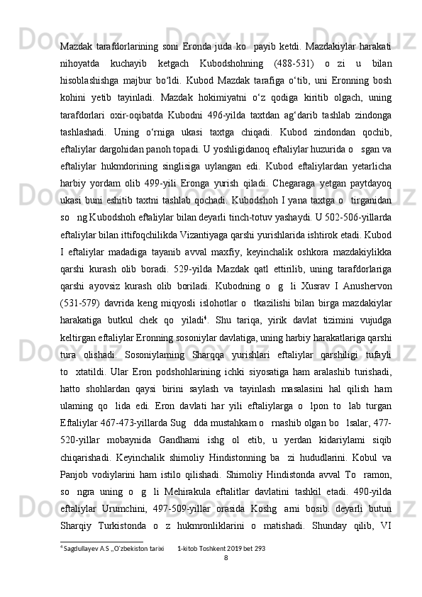 Mazdak   tarafdorlarining   soni   Eronda   juda   ko payib   ketdi.   Mazdakiylar   harakati‘
nihoyatda   kuchayib   ketgach   Kubodshohning   (488-531)   o zi   u   bilan	
‘
hisoblashishga   majbur   bo ldi.   Kubod   Mazdak   tarafiga   o‘tib,   uni   Eronning   bosh	
ʻ
kohini   yetib   tayinladi.   Mazdak   hokimiyatni   o‘z   qodiga   kiritib   olgach,   uning
tarafdorlari   oxir-oqibatda   Kubodni   496-yilda   taxtdan   ag‘darib   tashlab   zindonga
tashlashadi.   Uning   o‘rniga   ukasi   taxtga   chiqadi.   Kubod   zindondan   qochib,
eftaliylar dargohidan panoh topadi. U yoshligidanoq eftaliylar huzurida o sgan va	
‘
eftaliylar   hukmdorining   singlisiga   uylangan   edi.   Kubod   eftaliylardan   yetarlicha
harbiy   yordam   olib   499-yili   Eronga   yurish   qiladi.   Chegaraga   yetgan   paytdayoq
ukasi   buni   eshitib   taxtni   tashlab   qochadi.   Kubodshoh   I   yana   taxtga   o tirganidan	
‘
so ng Kubodshoh eftaliylar bilan deyarli tinch-totuv yashaydi. U 502-506-yillarda	
‘
eftaliylar bilan ittifoqchilikda Vizantiyaga qarshi yurishlarida ishtirok etadi. Kubod
I   eftaliylar   madadiga   tayanib   avval   maxfiy,   keyinchalik   oshkora   mazdakiylikka
qarshi   kurash   olib   boradi.   529-yilda   Mazdak   qatl   ettirilib,   uning   tarafdorlariga
qarshi   ayovsiz   kurash   olib   boriladi.   Kubodning   o g li   Xusrav   I   Anushervon	
‘ ‘
(531-579)   davrida   keng   miqyosli   islohotlar   o tkazilishi   bilan   birga   mazdakiylar	
‘
harakatiga   butkul   chek   qo yiladi	
‘ 4
.   Shu   tariqa,   yirik   davlat   tizimini   vujudga
keltirgan eftaliylar Eronning sosoniylar davlatiga, uning harbiy harakatlariga qarshi
tura   olishadi.   Sosoniylaming   Sharqqa   yurishlari   eftaliylar   qarshiligi   tufayli
to xtatildi.   Ular   Eron   podshohlarining   ichki   siyosatiga   ham   aralashib   turishadi,	
‘
hatto   shohlardan   qaysi   birini   saylash   va   tayinlash   masalasini   hal   qilish   ham
ulaming   qo lida   edi.   Eron   davlati   har   yili   eftaliylarga   o lpon   to lab   turgan	
‘ ‘ ‘
Eftaliylar 467-473-yillarda Sug dda mustahkam o rnashib olgan bo lsalar, 477-	
‘ ‘ ‘
520-yillar   mobaynida   Gandhami   ishg ol   etib,   u   yerdan   kidariylami   siqib	
‘
chiqarishadi.   Keyinchalik   shimoliy   Hindistonning   ba zi   hududlarini.   Kobul   va	
’
Panjob   vodiylarini   ham   istilo   qilishadi.   Shimoliy   Hindistonda   avval   To ramon,	
‘
so ngra   uning   o g li   Mehirakula   eftalitlar   davlatini   tashkil   etadi.   490-yilda	
‘ ‘ ‘
eftaliylar   Urumchini,   497-509-yillar   orasida   Koshg arni   bosib.   deyarli   butun	
‘
Sharqiy   Turkistonda   o z   hukmronliklarini   o matishadi.   Shunday   qilib,   VI	
‘ ‘
4
 Sagdullayev A.S ,,O`zbekiston tarixi  1-kitob Toshkent 2019 bet 293
’’
8 