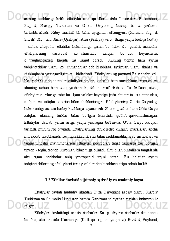 asming   boshlariga   kelib.   eftaliylar   o z   qo llari   ostida   Toxariston.   Badaxshon,‘ ‘
Sug d,   Sharqiy   Turkiston   va   O rta   Osiyoning   boshqa   ba zi   yerlarini	
‘ ‘ ’
birlashtirishadi.   Xitoy   muallifi   tili   bilan   aytganda,   «Kongyust   (Xorazm,   Sug d,	
‘
Shosh), Xo tan, Shale (Qashqar), Ansi (Parfiya) va o ttizga yaqin boshqa (katta)	
‘ ‘
-   kichik   viloyatlar   eftalitlar   hukmdoriga   qaram   bo ldi».   Ko pchilik   manbalar	
‘ ‘
eftaliylarning   dastavval   ko chmanchi   xalqlar   bo lib,   keyinchalik	
‘ ‘
o troqlashganligi   haqida   ma lumot   beradi.   Shuning   uchun   ham   ayrim	
‘ ’
tadqiqotchilar   ularni   ko chmanchilar   deb   hisoblasa,   ayrimiari   ulami   shahar   va	
‘
qishloqlarda yashaganligini ta kidlashadi. Eftaliylarning poytaxti Balx shahri edi.	
’
Ko pchilik tadqiqotchilar eftaliylar davlati unchalik ham mustahkam emas edi va	
‘
shuning   uchun   ham   uzoq   yashamadi,   deb   e tirof   etishadi.   Ta kidlash   joizki,	
’ ’
eftaliylar   o zlariga   tobe   bo lgan  xalqlar   hayotiga   juda   chuqur   ta sir   etmasdan,	
‘ ‘ ’
o lpon  va   soliqlar   undirish   bilan  cheklanishgan.   Eftaliylarning   O rta   Osiyodagi	
‘ ‘
hukmronligi asosan harbiy kuchlarga tayanar edi. Shuning uchun ham O rta Osiyo	
ʻ
xalqlari   ularning   turklar   bilan   bo‘lgan   kurashda   qo llab-quvvatlashmagan.	
ʻ
Eftaliylar   davlati   yarim   asrga   yaqin   yashagan   bo lsa-da.   O rta   Osiyo   xalqlari	
ʻ ʻ
tarixida   muhirn   rol   o‘ynadi.   Eftaliylarning   etnik   kelib   chiqishi   masalalari   ancha
murakkab hisoblanadi. Bu murakkablik shu bilan izohlanadiki, arab manbalari va
tangashunoslik   ma’lumotlarida   eftaliylar   podsbolari   faqat   turklarga   xos   bo lgan	
ʻ
unvon - tegin, xoqon unvonlari bilan tilga olinadi. Shu bilan birgalikda tangalarda
aks   etgan   podsholar   aniq   yevropeoid   irqini   beradi.   Bu   holatlar   ayrim
tadqiqotchilarning eftaliylarni turkiy xalqlar deb hisoblashlariga sabab bo ldi.	
ʻ
                      1.2 Eftallar davlatida ijtimoiy-iqtisodiy va madaniy hayot
  Eftaliylar   davlati   hududiy   jihatdan   O‘rta   Osiyoning   asosiy   qismi,   Sharqiy
Turkiston va Shimoliy Hindiston hamda Gandxara viloyatlari  ustidan hukmronlik
qilgan. 
  Eftaliylar   davlatidagi   asosiy   shaharlar   So g diyona   shaharlaridan   iborat	
‘ ‘
bo lib,   ular   orasida   Kushoniya   (Kattaqo rg on   yaqinida)   Rivdad,   Poykand,	
‘ ‘ ‘
9 