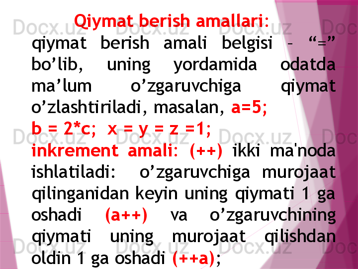 Qiymat berish amallari : 
qiymat  berish  amali  belgisi  –  “=” 
bo’lib,  uning  yordamida  odatda 
ma’lum  o’zgaruvchiga  qiymat 
o’zlashtiriladi, masalan,  a=5; 
b = 2*c;  x = y = z =1;  
inkrеmеnt  amali :   (++)   ikki  ma'noda 
ishlatiladi:    o’zgaruvchiga  murojaat 
qilinganidan  kеyin  uning  qiymati  1  ga 
oshadi  (а++)  va  o’zgaruvchining 
qiymati  uning  murojaat  qilishdan 
oldin 1 ga oshadi  (++а) ;                   