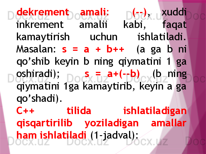 dеkrеmеnt  amali :     (--) ,  xuddi 
inkrеmеnt  amalii  kabi,  faqat 
kamaytirish  uchun  ishlatiladi. 
Masalan:  s  =  a  +  b++    (a  ga  b  ni 
qo’ shib  kеyin  b  ning  q iymatini  1  ga 
oshiradi);         s  =  a+(--b)    (b  ning 
q iymatini 1ga kamaytirib, kеyin a ga 
qo’ shadi).
C++  tilida  ishlatiladigan 
qisqartirilib  yoziladigan  amallar 
ham ishlatiladi  (1-jadval):                   