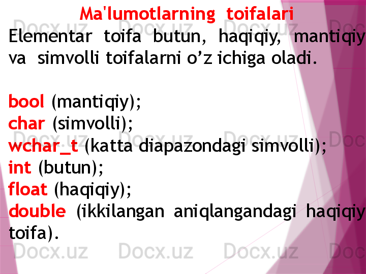 Ma'lumotlarning  toifalari
Elementar  toifa  butun,  haqiqiy,  mantiqiy 
va  simvolli toifalarni o’z ichiga oladi. 
bool  (mantiqiy); 
char  (simvolli); 
wchar_t  (katta diapazondagi simvolli); 
int  (butun); 
float  (haqiqiy); 
double   (ikkilangan  aniqlangandagi  haqiqiy 
toifa).                    