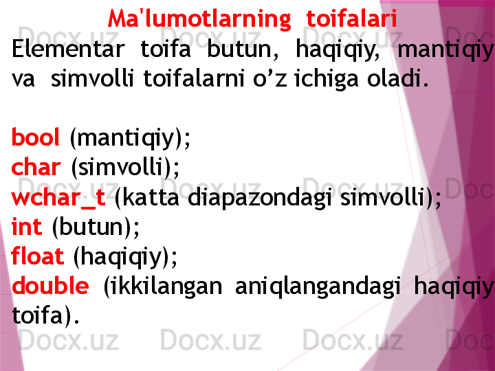 Ma'lumotlarning  toifalari
Elementar  toifa  butun,  haqiqiy,  mantiqiy 
va  simvolli toifalarni o’z ichiga oladi. 
bool  (mantiqiy); 
char  (simvolli); 
wchar_t  (katta diapazondagi simvolli); 
int  (butun); 
float  (haqiqiy); 
double   (ikkilangan  aniqlangandagi  haqiqiy 
toifa).