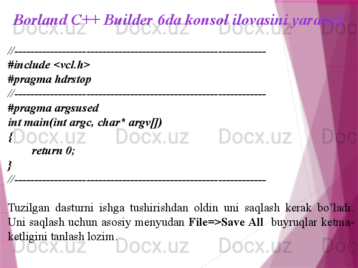 Borland C++ Builder 6da konsol ilovasini yaratish.
//---------------------------------------------------------------
#include <vcl.h>
#pragma hdrstop
//---------------------------------------------------------------
#pragma argsused
int main(int argc, char* argv[])
{
         return 0;
}
//---------------------------------------------------------------
Tuzilgan  dasturni  ishga  tushirishdan  oldin  uni  saqlash  kerak  bo’ladi. 
Uni  saqlash  uchun  asosiy  menyudan  File=>Save All     buyruqlar  ketma-
ketligini tanlash lozim.                    