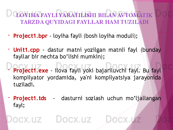 LOYIHA FAYLI YARATILISHI BILAN AVTOMATIK 
TARZDA QUYIDAGI FAYLLAR HAM TUZILADI
-
Project1.bpr  - loyiha fayli (bosh loyiha moduli);
-
Unit1.cpp   –  dastur  matni  yozilgan  matnli  fayl  (bunday 
fayllar bir nechta bo’lishi mumkin);
-
Project1.exe   -  ilova  fayli  yoki  bajariluvchi  fayl.  Bu  fayl 
kompilyator  yordamida,  ya'ni  kompilyatsiya  jarayonida 
tuziladi. 
-
Project1.tds     -    dasturni  sozlash  uchun  mo’ljallangan 
fayl;                      