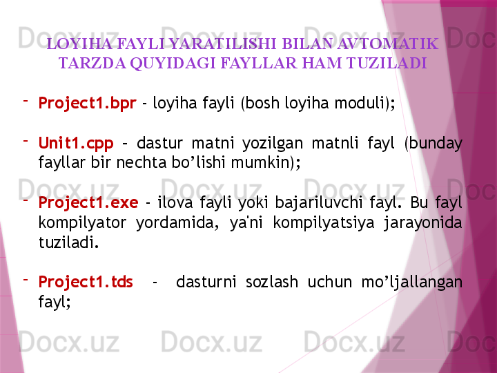 LOYIHA FAYLI YARATILISHI BILAN AVTOMATIK 
TARZDA QUYIDAGI FAYLLAR HAM TUZILADI
-
Project1.bpr  - loyiha fayli (bosh loyiha moduli);
-
Unit1.cpp   –  dastur  matni  yozilgan  matnli  fayl  (bunday 
fayllar bir nechta bo’lishi mumkin);
-
Project1.exe   -  ilova  fayli  yoki  bajariluvchi  fayl.  Bu  fayl 
kompilyator  yordamida,  ya'ni  kompilyatsiya  jarayonida 
tuziladi. 
-
Project1.tds     -    dasturni  sozlash  uchun  mo’ljallangan 
fayl;