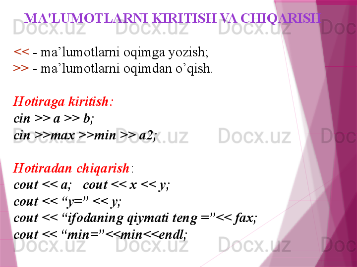 MA'LUMOTLARNI KIRITISH VA CHIQARISH
<<  - ma’lumotlarni oqimga yozish;
>>  - ma’lumotlarni oqimdan o’qish.
Hotiraga kiritish:
cin >> a >> b; 
cin >> max  >> min  >> a2; 
Hotiradan chiqarish :
c out <<  a;   c out <<  x << y;
c out <<  “y=” << y;
c out <<  “ifodaning qiymati teng =”<< fax;
cout << “min=”<<min<<endl;                   