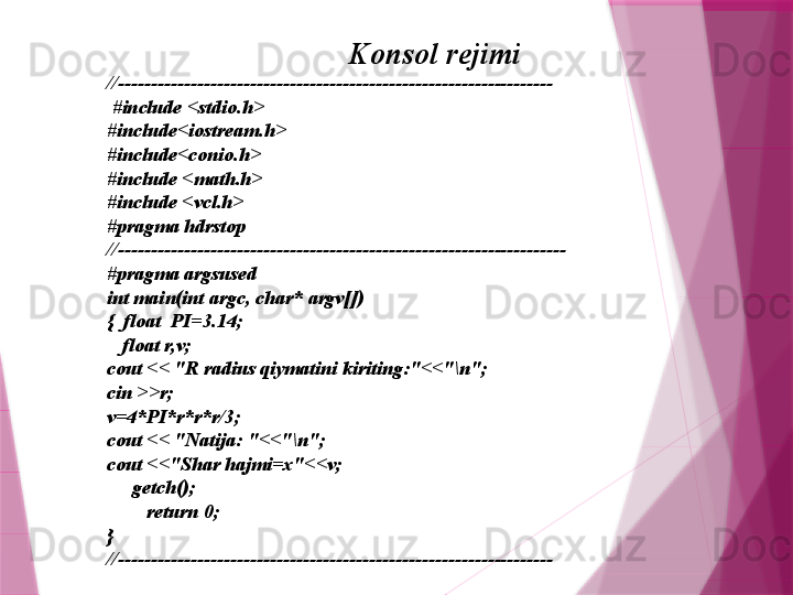 Konsol rejimi
//------------------------------------------------------------------
  #include <stdio.h>
#include<iostream.h>
#include<conio.h>
#include <math.h>
#include <vcl.h>
#pragma hdrstop
//--------------------------------------------------------------------
#pragma argsused
int main(int argc, char* argv[])
{  float  PI=3.14;
    float r,v;
cout << "R radius qiymatini kiriting:"<<"\n";
cin >>r;
v=4*PI*r*r*r/3;
cout << "Natija: "<<"\n";
cout <<"Shar hajmi=x"<<v;
      getch();
         return 0;
}
//------------------------------------------------------------------                   