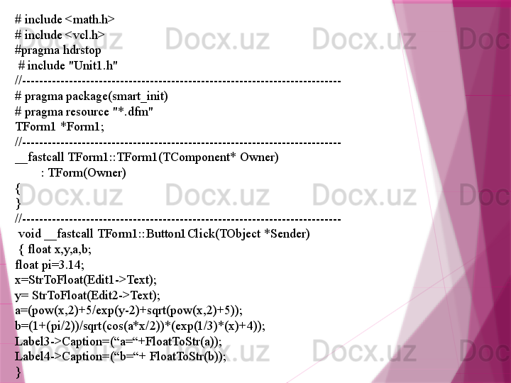 # include <math.h>
# include <vcl.h>
#pragma hdrstop
  # include "Unit1.h"
//---------------------------------------------------------------------------
# pragma package(smart_init)
# pragma resource "*.dfm"
TForm1 *Form1;
//---------------------------------------------------------------------------
__fastcall TForm1::TForm1(TComponent* Owner)
         : TForm(Owner)
{
}
//---------------------------------------------------------------------------
  void __fastcall TForm1::Button1Click(TObject *Sender)
  { float x,y,a,b;
float pi=3.14;
x=StrToFloat(Edit1->Text);
y= StrToFloat(Edit2->Text);
a=(pow(x,2)+5/exp(y-2)+sqrt(pow(x,2)+5));
b=(1+(pi/2))/sqrt(cos(a*x/2))*(exp(1/3)*(x)+4));
Label3->Caption=(“a=“+FloatToStr(a));
Label4->Caption=(“b=“+ FloatToStr(b)); 
}                     