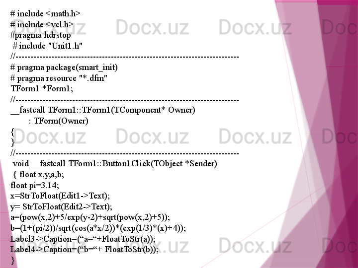 # include <math.h>
# include <vcl.h>
#pragma hdrstop
  # include "Unit1.h"
//---------------------------------------------------------------------------
# pragma package(smart_init)
# pragma resource "*.dfm"
TForm1 *Form1;
//---------------------------------------------------------------------------
__fastcall TForm1::TForm1(TComponent* Owner)
         : TForm(Owner)
{
}
//---------------------------------------------------------------------------
  void __fastcall TForm1::Button1Click(TObject *Sender)
  { float x,y,a,b;
float pi=3.14;
x=StrToFloat(Edit1->Text);
y= StrToFloat(Edit2->Text);
a=(pow(x,2)+5/exp(y-2)+sqrt(pow(x,2)+5));
b=(1+(pi/2))/sqrt(cos(a*x/2))*(exp(1/3)*(x)+4));
Label3->Caption=(“a=“+FloatToStr(a));
Label4->Caption=(“b=“+ FloatToStr(b)); 
}