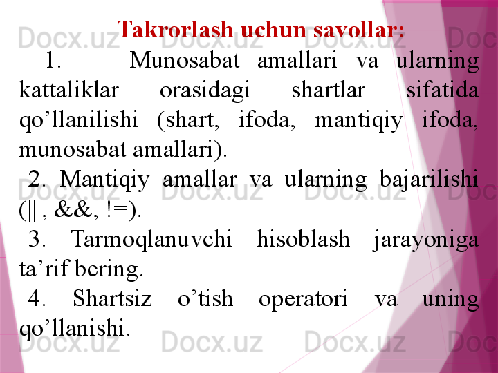 Takrorlash uchun savollar:
1.  Munosabat  amallari  va  ularning 
kattaliklar  orasidagi  shartlar  sifatida 
qo’llanilishi  (shart,  ifoda,  mantiqiy  ifoda, 
munosabat amallari). 
2.  Mantiqiy  amallar  va  ularning  bajarilishi 
(|||, &&, !=).
3.  Tarmoqlanuvchi  hisoblash  jarayoniga 
ta’rif b е ring.
4.  Shartsiz  o’tish  op е ratori  va  uning 
qo’llanishi.                   