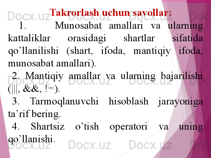 Takrorlash uchun savollar:
1.  Munosabat  amallari  va  ularning 
kattaliklar  orasidagi  shartlar  sifatida 
qo’llanilishi  (shart,  ifoda,  mantiqiy  ifoda, 
munosabat amallari). 
2.  Mantiqiy  amallar  va  ularning  bajarilishi 
(|||, &&, !=).
3.  Tarmoqlanuvchi  hisoblash  jarayoniga 
ta’rif b е ring.
4.  Shartsiz  o’tish  op е ratori  va  uning 
qo’llanishi.