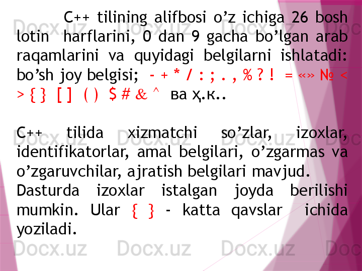               C++  tilining  alifbosi  o’z  ichiga  26  bosh 
lotin    harflarini,  0  dan  9  gacha  bo’lgan  arab 
raqamlarini  va  quyidagi  belgilarni  ishlatadi: 
bo’sh joy belgisi;   - + * / : ; . , % ? !  = «» № < 
> { }  [ ]  ( )  $ #  &  ^   ва  .к.. ҳ
C++  tilida  xizmatchi  so’zlar,  izoxlar, 
identifikatorlar,  amal  belgilari,  o’zgarmas  va 
o’zgaruvchilar, ajratish belgilari  mavjud .
Dasturda  izoxlar  istalgan  joyda  berilishi 
mumkin.  Ular  {  }   -  katta  qavslar    ichida 
yoziladi.                   