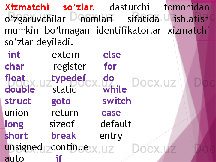 Xizmatchi  so’zlar.   dasturchi  tomonidan 
o’zgaruvchilar  nomlari  sifatida  ishlatish 
mumkin  bo’lmagan  identifikatorlar  xizmatchi 
so’zlar deyiladi.
  int            extern         else
char           register       for
float           typedef        do
double       static          while
struct         goto             switch
union        return         case
long          sizeof         default
short          break         entry
unsigned   continue
auto            if                   