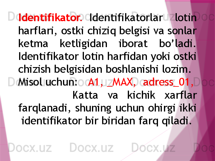 Identifikator.  Identifikatorlar    lotin 
harflari, ostki chiziq belgisi va sonlar 
ketma  ketligidan  iborat  bo’ladi. 
Identifikator lotin harfidan yoki ostki 
chizish belgisidan boshlanishi lozim. 
Misol uchun:    A1, _MAX,  adress_01,
            Katta  va  kichik  xarflar 
farqlanadi,  shuning  uchun  ohirgi  ikki 
 identifikator bir biridan farq qiladi.                    