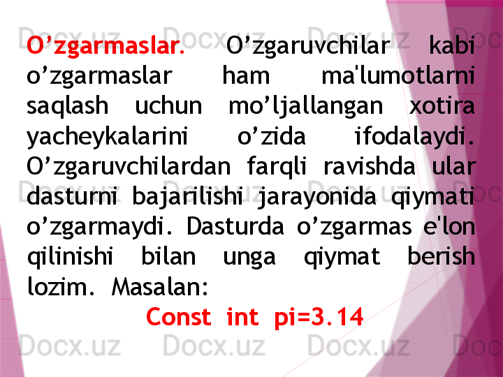 O’zgarmaslar.  O’zgaruvchilar  kabi 
o’zgarmaslar  ham  ma'lumotlarni 
saqlash  uchun  mo’ljallangan  xotira 
yachеykalarini  o’zida  ifodalaydi. 
O’zgaruvchilardan  farqli  ravishda  ular 
dasturni  bajarilishi  jarayonida  qiymati 
o’zgarmaydi.  Dasturda  o’zgarmas  e'lon 
qilinishi  bilan  unga  qiymat  bеrish 
lozim.  Masalan: 
  Const  int  pi=3.14                   