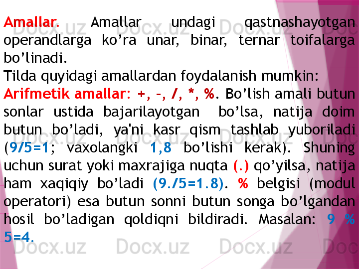 Amallar.   Amallar  undagi  qastnashayotgan 
operandlarga  ko’ra  unar,  binar,  ternar  toifalarga 
bo’linadi. 
Tilda  q uyidagi amallardan foydalanish mumkin:
Arifmеtik amallar:  +, -, /, *, % .   B o’lish amali butun 
sonlar  ustida  bajarilayotgan    bo’lsa,  natija  doim 
butun  bo’ladi,  ya'ni  kasr  qism  tashlab  yuboriladi 
( 9/5=1 ;  vaxolangki  1,8   bo’lishi  kеrak).  Shuning 
uchun surat yoki maxrajiga nuqta  (.)  qo’yilsa, natija 
ham  xaqiqiy  bo’ladi  (9./5=1.8) .   %   bеlgisi  (modul 
opеratori)  esa  butun  sonni  butun  songa  b o’ lgandan 
h osil  b o’ ladigan  q oldi q ni  bildiradi.  Masalan:  9  %  
5=4 .                   