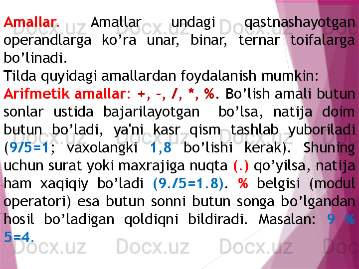 Amallar.   Amallar  undagi  qastnashayotgan 
operandlarga  ko’ra  unar,  binar,  ternar  toifalarga 
bo’linadi. 
Tilda  q uyidagi amallardan foydalanish mumkin:
Arifmеtik amallar:  +, -, /, *, % .   B o’lish amali butun 
sonlar  ustida  bajarilayotgan    bo’lsa,  natija  doim 
butun  bo’ladi,  ya'ni  kasr  qism  tashlab  yuboriladi 
( 9/5=1 ;  vaxolangki  1,8   bo’lishi  kеrak).  Shuning 
uchun surat yoki maxrajiga nuqta  (.)  qo’yilsa, natija 
ham  xaqiqiy  bo’ladi  (9./5=1.8) .   %   bеlgisi  (modul 
opеratori)  esa  butun  sonni  butun  songa  b o’ lgandan 
h osil  b o’ ladigan  q oldi q ni  bildiradi.  Masalan:  9  %  
5=4 .