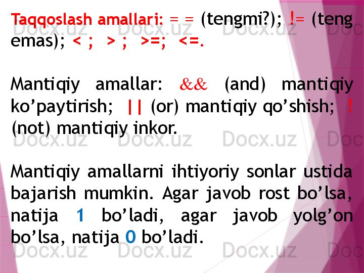 Ta qq oslash amallari:  = =  (tеngmi?);  !=  (tеng 
emas);  < ;  > ;  >=;  <= .
Mantiqiy  amallar:  &&   (and)  manti q iy 
k o’ paytirish;   ||  (or) manti q iy  qo’ shish;   ! 
(not) manti q iy inkor. 
Mantiqiy  amallarni  ihtiyoriy  sonlar  ustida 
bajarish  mumkin.  Agar  javob  rost  bo’lsa, 
natija  1   bo’ladi,  agar  javob  yolg’on 
bo’lsa, natija  0  bo’ladi.                   