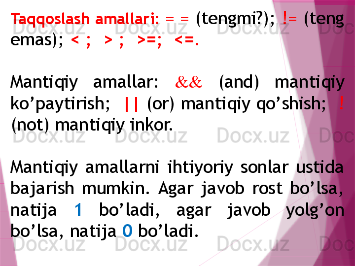 Ta qq oslash amallari:  = =  (tеngmi?);  !=  (tеng 
emas);  < ;  > ;  >=;  <= .
Mantiqiy  amallar:  &&   (and)  manti q iy 
k o’ paytirish;   ||  (or) manti q iy  qo’ shish;   ! 
(not) manti q iy inkor. 
Mantiqiy  amallarni  ihtiyoriy  sonlar  ustida 
bajarish  mumkin.  Agar  javob  rost  bo’lsa, 
natija  1   bo’ladi,  agar  javob  yolg’on 
bo’lsa, natija  0  bo’ladi.