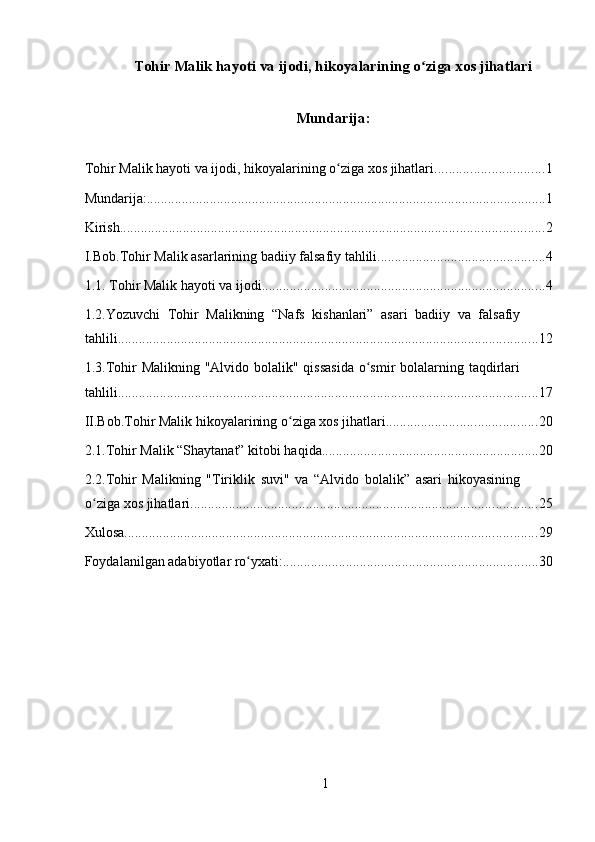 Tohir Malik hayoti va ijodi , hikoyalarining o ziga xos jihatlariʻ
Mundarija:
Tohir Malik hayoti va ijodi, hikoyalarining o ziga xos jihatlari	
ʻ ............................... 1
Mundarija: .................................................................................................................. 1
Kirish ......................................................................................................................... 2
I.Bob.Tohir Malik asarlarining badiiy falsafiy tahlili ................................................ 4
1.1. Tohir Malik hayoti va ijodi. ................................................................................ 4
1.2.Yozuvchi   Tohir   Malikning   “Nafs   kishanlari”   asari   badiiy   va   falsafiy
tahlili ........................................................................................................................ 12
1.3.Tohir Malikning "Alvido bolalik" qissasida  o smir  bolalarning taqdirlari	
ʻ
tahlili ........................................................................................................................ 17
II.Bob.Tohir Malik hikoyalarining o ziga xos jihatlari	
ʻ ........................................... 20
2.1.Tohir Malik “Shaytanat” kitobi haqida .............................................................. 20
2.2.Tohir   Malikning   "Tiriklik   suvi"   va   “Alvido   bolalik”   asari   hikoyasining
o ziga xos jihatlari	
ʻ ................................................................................................... 25
Xulosa ...................................................................................................................... 29
Foydalanilgan adabiyotlar ro yxati:	
ʻ ......................................................................... 30
1 