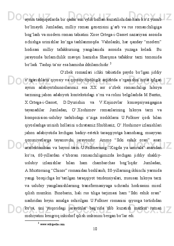 ayrim tadqiqotlarda bir qadar sun’iylik hollari kuzatilishidan ham k о ‘z yumib
b о ‘lmaydi.   Jumladan,   milliy   roman   genezisini   g‘arb   va   rus   romanchiligiga
bog‘lash va modern roman tabiatini Xose Ortega-i-Gasset nazariyasi asosida
ochishga   urinishlar   k о ‘zga   tashlanmoqda.   Vaholanki,   har   qanday   “modern”
hodisasi   milliy   tafakkurning   yangilanishi   asosida   yuzaga   keladi.   Bu
jarayonda   birlamchilik   mavqei   hamisha   Sharqona   tafakkur   tarzi   tomonida
b о ‘ladi. Tashqi ta’sir esa hamisha ikkilamchidir. 2
                        О ‘zbek   romanlari   ichki   tabiatida   paydo   b о ‘lgan   jiddiy
о ‘zgarishlarni qiyosiy va qiyosiy-tipologik aspektda   о ‘rganishni niyat qilgan
ayrim   adabiyotshunoslarimiz   esa   XX   asr   о ‘zbek   romanchiligi   hikoya
tarzining jahon adabiyoti kontekstidagi   о ‘rni va rolini belgilashda M.Baxtin,
X.Ortega-i-Gasset,   D.Dyurishin   va   V.Kojinovlar   konsepsiyasigagina
tayanadilar.   Jumladan,   О ‘.Xoshimov   romanlarining   hikoya   tarzi   va
kompozision-uslubiy   tarkibidagi   о ‘ziga   xosliklarni   U.Folkner   ijodi   bilan
qiyoslashga urinish hollarini uchratamiz.Shubhasiz,  О ‘.Hoshimov izlanishlari
jahon   adabiyotida   kechgan   badiiy-estetik   taraqqiyotga   hamohang,   muayyan
qonuniyatlarga   tayanuvchi   jarayondir.   Ammo   “Ikki   eshik   orasi”   asari
arxitektonikasi   va   bayon   tarzi   U.Folknerning   “Kogda   ya   umirala”   asaridan
k о ‘ra,   60-yillardan   e’tiboran   romanchiligimizda   kechgan   jiddiy   shakliy-
uslubiy   izlanishlar   bilan   ham   chambarchas   bog‘liqdir.   Jumladan,
A.Muxtorning “Chinor” romanidan boshlanib, 80-yillarning ikkinchi yarmida
yangi   bosqichga   k о ‘tarilgan   taraqqiyot   tendensiyalari,   xususan   hikoya   tarzi
va   uslubiy   yangilanishlarning   transformasiyaga   uchrashi   hodisasini   misol
qilish   mumkin.   Binobarin,   hali   rus   tiliga   tarjimasi   ham   “Ikki   eshik   orasi”
nashridan   keyin   amalga   oshirilgan   U.Folkner   romanini   qiyosga   tortishdan
k о ‘ra,   uni   yuqoridagi   jarayonlar   bag‘rida   olib   kuzatish   mazkur   roman
mohiyatini kengroq inkishof qilish imkonini bergan b о ‘lar edi. 
2
  www.wikipedia.com
10 