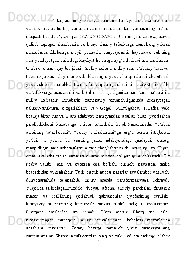                   Zotan, adibning aksariyat qahramonlari tiynatida   о ‘ziga xos bir
valiylik mavjud b о ‘lib, ular olam va inson muammolari, yashashning ma’no-
maqsadi haqida  о ‘ylaydigan BUTUN ODAMlar. Ularning ifodasi esa, atayin
qidirib   topilgan   shaklbozlik   b о ‘lmay,   olamiy   tafakkurga   hamohang   yuksak
mezonlarda   fikrlashga   moyil   yozuvchi   dunyoqarashi,   hayotsevar   ruhining
asar yozilayotgan onlardagi kayfiyat-hollariga uyg‘unlashuvi manzaralaridir.
О ‘zbek   romani   qay   bir   jihati:   (milliy   kolorit,   milliy   ruh,   о ‘zbakiy   tasavvur
tarzimizga   xos   ruhiy   murakkabliklarning   u   yoxud   bu   qirralarini   aks   ettirish
yoxud shaxsni murakkab tizim sifatida qalamga olishi, til, arxitektonika, fikr
va   tafakkurga   asoslanishi   va   b.)   dan   olib   qaralganida   ham   tom   ma’nosi   ila
milliy   hodisadir.   Binobarin,   zamonaviy   romanchiligimizda   kechayotgan
uslubiy-struktural   о ‘zgarishlarni   N.V.Gogol,   M.Bulgakov,   F.Kafka   yoki
boshqa biron rus va G‘arb adabiyoti namoyandasi asarlari bilan qiyoslashda
parallelliklarni   kuzatishga   e’tibor   orttirilishi   kerak.Nazarimizda,   “ о ‘zbek
adibining   ta’sirlanishi”,   “ijodiy   о ‘zlashtirishi”ga   urg‘u   berish   istiqbolsiz
y о ‘ldir.   U   yoxud   bu   asarning   jahon   adabiyotidagi   qandaydir   analogi
mavjudligini aniqlash va ularni  о ‘zaro chog‘ishtirish shu asarning “z о ‘r”ligini
emas,  aksincha taqlid samarasi   о ‘laroq bunyod  b о ‘lganligini k о ‘rsatadi.   О ‘z
ijodiy   uslubi,   sozi   va   ovoziga   ega   b о ‘lish,   birinchi   navbatda,   taqlid
bosqichidan  yuksalishdir.  Turli   estetik   nuqtai  nazarlar  avvalambor   yozuvchi
dunyoqarashida   t о ‘qnashib,   milliy   asosda   transformasiyaga   uchraydi.
Yuqorida   ta’kidlaganimizdek,   rivoyat,   afsona,   she’riy   parchalar,   fantastik
makon   va   reallikning   qorishuvi,   qahramonlar   qiyofasining   evrilishi,
kinoyaviy   mazmunning   kuchayishi   singari   о ‘nlab   belgilar,   avvalambor,
Sharqona   asoslardan   suv   ichadi.   G‘arb   asosini   Sharq   ruhi   bilan
tutashtirmagan   munaqqid   milliy   romanlarimizni   baholash   mezonlarida
adashishi   muqarrar.   Zotan,   hozirgi   romanchiligimiz   taraqqiyotining
sarchashmalari   Sharqona   tafakkurdan,   xalq   og‘zaki   ijodi   va   qadimgi   о ‘zbek
11 