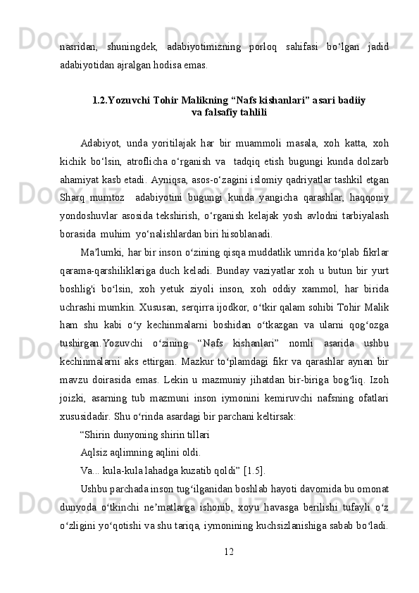 nasridan,   shuningdek,   adabiyotimizning   porloq   sahifasi   b о ‘lgan   jadid
adabiyotidan ajralgan hodisa emas. 
1.2. Yozuvchi Tohir Malikning “Nafs kishanlari” asari badiiy
va falsafiy tahlili
Adabiyot,   unda   yoritilajak   har   bir   muammoli   masala,   xoh   katta,   xoh
kichik   bo‘lsin,   atroflicha   o‘rganish   va     tadqiq   etish   bugungi   kunda   dolzarb
ahamiyat kasb etadi. Ayniqsa, asos-o‘zagini islomiy qadriyatlar tashkil etgan
Sharq   mumtoz     adabiyotini   bugungi   kunda   yangich а   qarashlar,   haqqoniy
yondoshuvlar   asosida   tekshirish,   o‘rganish   kelajak   yosh   avlodni   tarbiyalash
borasida  muhim  yo‘nalishlardan biri hisoblanadi.
Ma lumki, har bir inson o zining qisqa muddatlik umrida ko plab fikrlarʼ ʻ ʻ
qarama-qarshiliklariga   duch   keladi.   Bunday   vaziyatlar   xoh   u   butun   bir   yurt
boshlig'i   bo lsin,   xoh   yetuk   ziyoli   inson,   xoh   oddiy   xammol,   har   birida	
ʻ
uchrashi mumkin. Xususan, serqirra ijodkor, o tkir qalam sohibi Tohir Malik	
ʻ
ham   shu   kabi   o y   kechinmalarni   boshidan   o tkazgan   va   ularni   qog ozga	
ʻ ʻ ʻ
tushirgan.Yozuvchi   o zining   “Nafs   kishanlari”   nomli   asarida   ushbu	
ʻ
kechinmalarni   aks   ettirgan.   Mazkur   to plamdagi   fikr   va   qarashlar   aynan   bir	
ʻ
mavzu   doirasida   emas.   Lekin   u   mazmuniy   jihatdan   bir-biriga   bog liq.   Izoh	
ʻ
joizki,   asarning   tub   mazmuni   inson   iymonini   kemiruvchi   nafsning   ofatlari
xususidadir. Shu o rinda asardagi bir parchani keltirsak:	
ʻ
“Shirin dunyoning shirin tillari
Aqlsiz aqlimning aqlini oldi.
Va... kula-kula lahadga kuzatib qoldi” [1.5].
Ushbu parchada inson tug ilganidan boshlab hayoti davomida bu omonat	
ʻ
dunyoda   o tkinchi   ne matlarga   ishonib,   xoyu   havasga   berilishi   tufayli   o z	
ʻ ʼ ʻ
o zligini yo qotishi va shu tariqa, iymonining kuchsizlanishiga sabab bo ladi.	
ʻ ʻ ʻ
12 